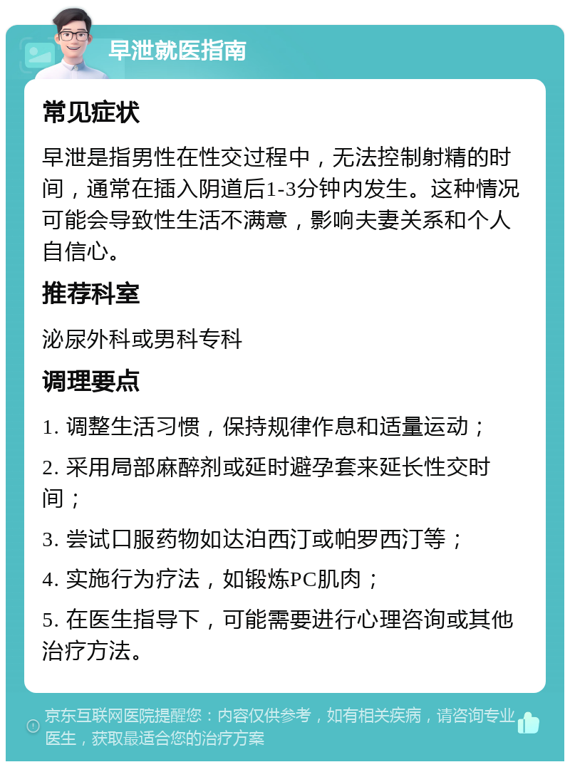 早泄就医指南 常见症状 早泄是指男性在性交过程中，无法控制射精的时间，通常在插入阴道后1-3分钟内发生。这种情况可能会导致性生活不满意，影响夫妻关系和个人自信心。 推荐科室 泌尿外科或男科专科 调理要点 1. 调整生活习惯，保持规律作息和适量运动； 2. 采用局部麻醉剂或延时避孕套来延长性交时间； 3. 尝试口服药物如达泊西汀或帕罗西汀等； 4. 实施行为疗法，如锻炼PC肌肉； 5. 在医生指导下，可能需要进行心理咨询或其他治疗方法。