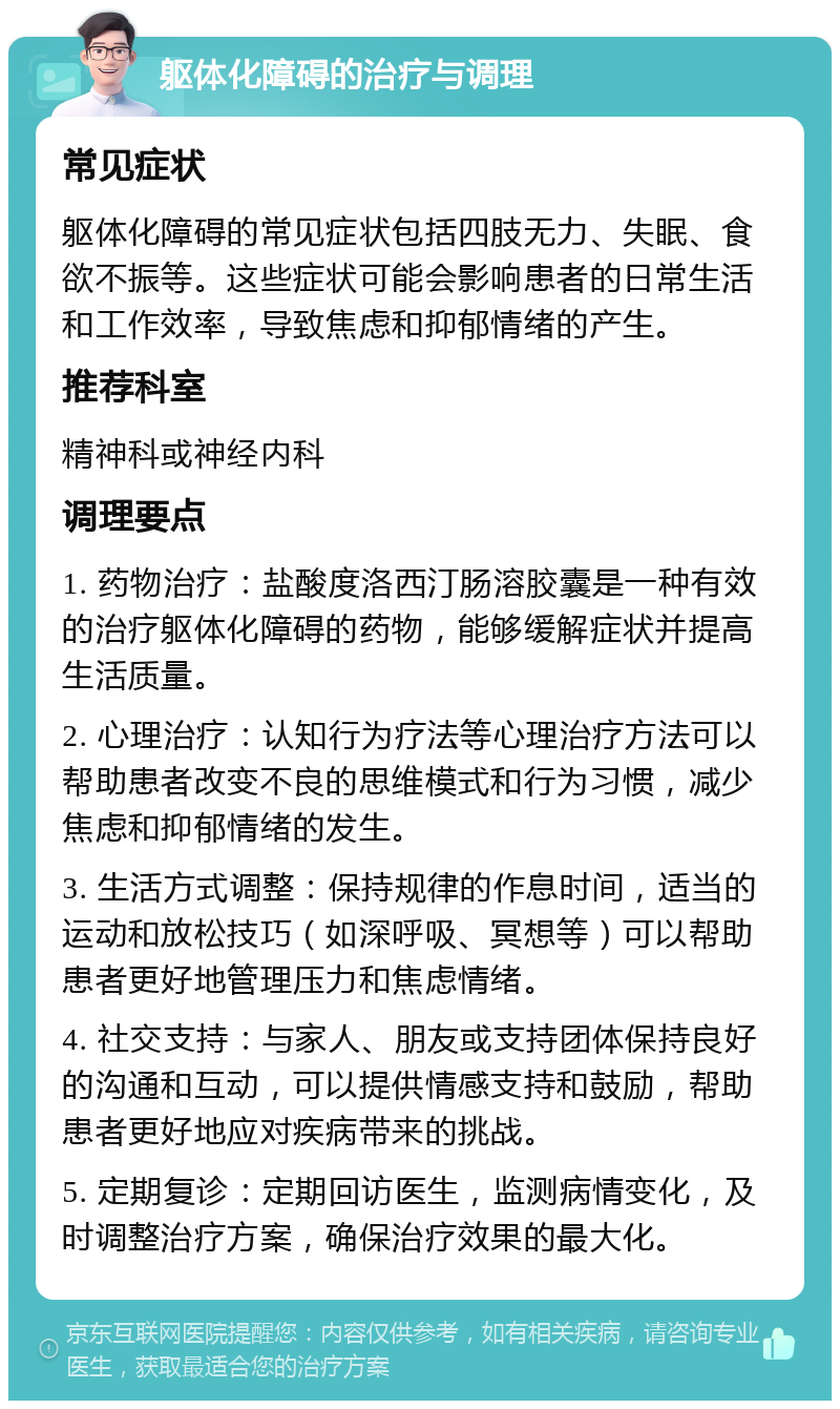 躯体化障碍的治疗与调理 常见症状 躯体化障碍的常见症状包括四肢无力、失眠、食欲不振等。这些症状可能会影响患者的日常生活和工作效率，导致焦虑和抑郁情绪的产生。 推荐科室 精神科或神经内科 调理要点 1. 药物治疗：盐酸度洛西汀肠溶胶囊是一种有效的治疗躯体化障碍的药物，能够缓解症状并提高生活质量。 2. 心理治疗：认知行为疗法等心理治疗方法可以帮助患者改变不良的思维模式和行为习惯，减少焦虑和抑郁情绪的发生。 3. 生活方式调整：保持规律的作息时间，适当的运动和放松技巧（如深呼吸、冥想等）可以帮助患者更好地管理压力和焦虑情绪。 4. 社交支持：与家人、朋友或支持团体保持良好的沟通和互动，可以提供情感支持和鼓励，帮助患者更好地应对疾病带来的挑战。 5. 定期复诊：定期回访医生，监测病情变化，及时调整治疗方案，确保治疗效果的最大化。