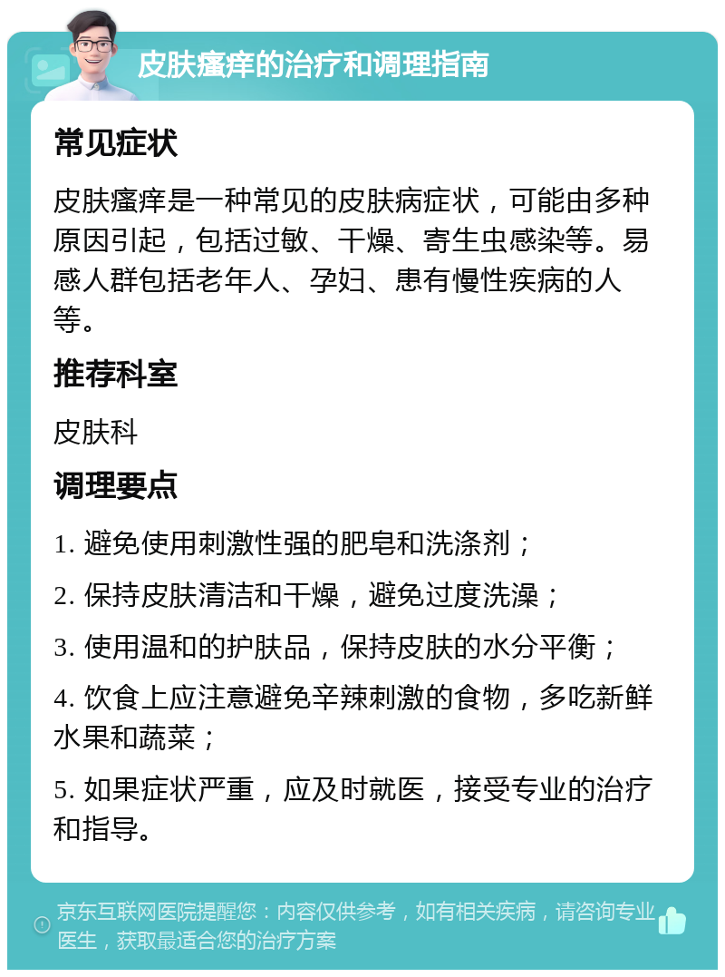 皮肤瘙痒的治疗和调理指南 常见症状 皮肤瘙痒是一种常见的皮肤病症状，可能由多种原因引起，包括过敏、干燥、寄生虫感染等。易感人群包括老年人、孕妇、患有慢性疾病的人等。 推荐科室 皮肤科 调理要点 1. 避免使用刺激性强的肥皂和洗涤剂； 2. 保持皮肤清洁和干燥，避免过度洗澡； 3. 使用温和的护肤品，保持皮肤的水分平衡； 4. 饮食上应注意避免辛辣刺激的食物，多吃新鲜水果和蔬菜； 5. 如果症状严重，应及时就医，接受专业的治疗和指导。