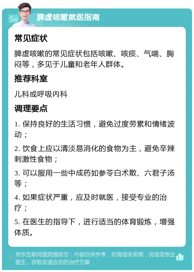 脾虚咳嗽就医指南 常见症状 脾虚咳嗽的常见症状包括咳嗽、咳痰、气喘、胸闷等，多见于儿童和老年人群体。 推荐科室 儿科或呼吸内科 调理要点 1. 保持良好的生活习惯，避免过度劳累和情绪波动； 2. 饮食上应以清淡易消化的食物为主，避免辛辣刺激性食物； 3. 可以服用一些中成药如参苓白术散、六君子汤等； 4. 如果症状严重，应及时就医，接受专业的治疗； 5. 在医生的指导下，进行适当的体育锻炼，增强体质。