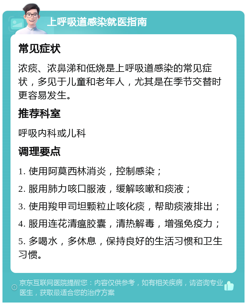 上呼吸道感染就医指南 常见症状 浓痰、浓鼻涕和低烧是上呼吸道感染的常见症状，多见于儿童和老年人，尤其是在季节交替时更容易发生。 推荐科室 呼吸内科或儿科 调理要点 1. 使用阿莫西林消炎，控制感染； 2. 服用肺力咳口服液，缓解咳嗽和痰液； 3. 使用羧甲司坦颗粒止咳化痰，帮助痰液排出； 4. 服用连花清瘟胶囊，清热解毒，增强免疫力； 5. 多喝水，多休息，保持良好的生活习惯和卫生习惯。