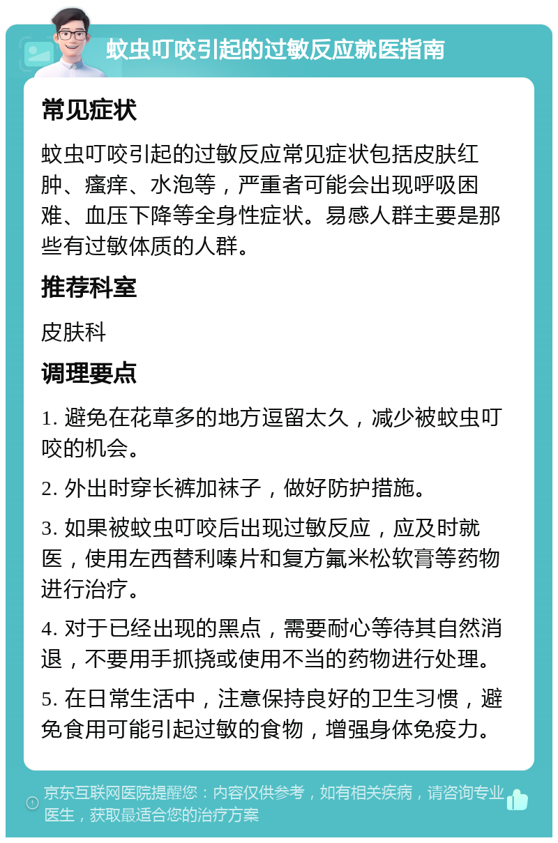 蚊虫叮咬引起的过敏反应就医指南 常见症状 蚊虫叮咬引起的过敏反应常见症状包括皮肤红肿、瘙痒、水泡等，严重者可能会出现呼吸困难、血压下降等全身性症状。易感人群主要是那些有过敏体质的人群。 推荐科室 皮肤科 调理要点 1. 避免在花草多的地方逗留太久，减少被蚊虫叮咬的机会。 2. 外出时穿长裤加袜子，做好防护措施。 3. 如果被蚊虫叮咬后出现过敏反应，应及时就医，使用左西替利嗪片和复方氟米松软膏等药物进行治疗。 4. 对于已经出现的黑点，需要耐心等待其自然消退，不要用手抓挠或使用不当的药物进行处理。 5. 在日常生活中，注意保持良好的卫生习惯，避免食用可能引起过敏的食物，增强身体免疫力。