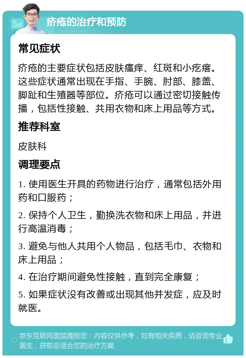 疥疮的治疗和预防 常见症状 疥疮的主要症状包括皮肤瘙痒、红斑和小疙瘩。这些症状通常出现在手指、手腕、肘部、膝盖、脚趾和生殖器等部位。疥疮可以通过密切接触传播，包括性接触、共用衣物和床上用品等方式。 推荐科室 皮肤科 调理要点 1. 使用医生开具的药物进行治疗，通常包括外用药和口服药； 2. 保持个人卫生，勤换洗衣物和床上用品，并进行高温消毒； 3. 避免与他人共用个人物品，包括毛巾、衣物和床上用品； 4. 在治疗期间避免性接触，直到完全康复； 5. 如果症状没有改善或出现其他并发症，应及时就医。