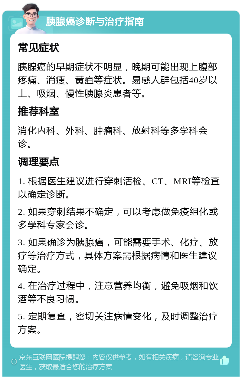 胰腺癌诊断与治疗指南 常见症状 胰腺癌的早期症状不明显，晚期可能出现上腹部疼痛、消瘦、黄疸等症状。易感人群包括40岁以上、吸烟、慢性胰腺炎患者等。 推荐科室 消化内科、外科、肿瘤科、放射科等多学科会诊。 调理要点 1. 根据医生建议进行穿刺活检、CT、MRI等检查以确定诊断。 2. 如果穿刺结果不确定，可以考虑做免疫组化或多学科专家会诊。 3. 如果确诊为胰腺癌，可能需要手术、化疗、放疗等治疗方式，具体方案需根据病情和医生建议确定。 4. 在治疗过程中，注意营养均衡，避免吸烟和饮酒等不良习惯。 5. 定期复查，密切关注病情变化，及时调整治疗方案。