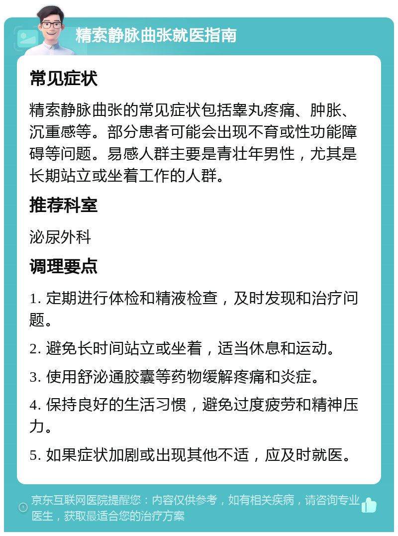 精索静脉曲张就医指南 常见症状 精索静脉曲张的常见症状包括睾丸疼痛、肿胀、沉重感等。部分患者可能会出现不育或性功能障碍等问题。易感人群主要是青壮年男性，尤其是长期站立或坐着工作的人群。 推荐科室 泌尿外科 调理要点 1. 定期进行体检和精液检查，及时发现和治疗问题。 2. 避免长时间站立或坐着，适当休息和运动。 3. 使用舒泌通胶囊等药物缓解疼痛和炎症。 4. 保持良好的生活习惯，避免过度疲劳和精神压力。 5. 如果症状加剧或出现其他不适，应及时就医。