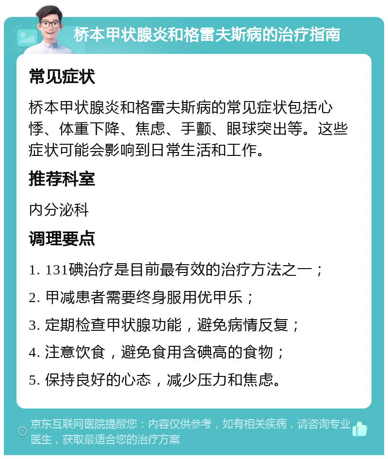 桥本甲状腺炎和格雷夫斯病的治疗指南 常见症状 桥本甲状腺炎和格雷夫斯病的常见症状包括心悸、体重下降、焦虑、手颤、眼球突出等。这些症状可能会影响到日常生活和工作。 推荐科室 内分泌科 调理要点 1. 131碘治疗是目前最有效的治疗方法之一； 2. 甲减患者需要终身服用优甲乐； 3. 定期检查甲状腺功能，避免病情反复； 4. 注意饮食，避免食用含碘高的食物； 5. 保持良好的心态，减少压力和焦虑。