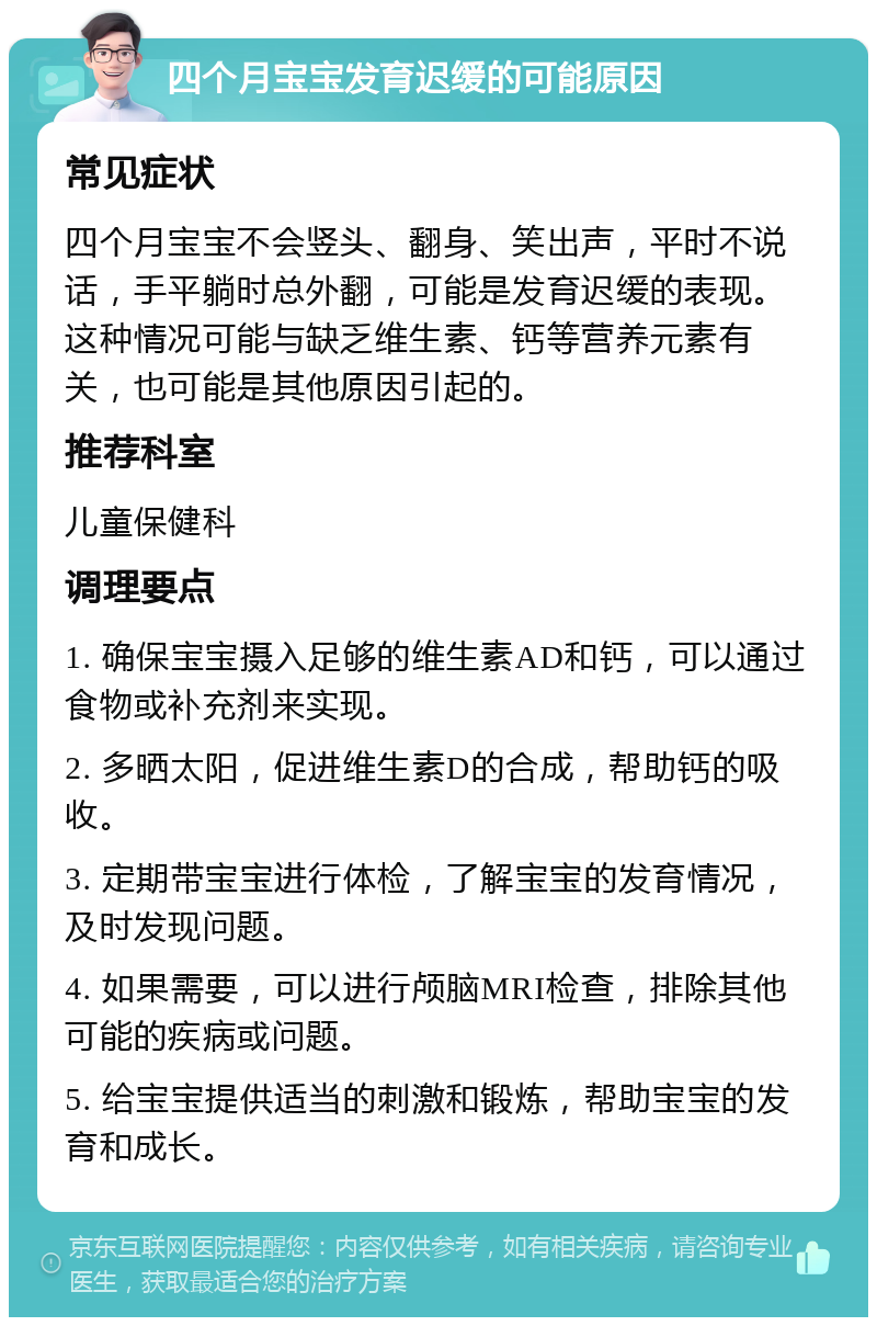 四个月宝宝发育迟缓的可能原因 常见症状 四个月宝宝不会竖头、翻身、笑出声，平时不说话，手平躺时总外翻，可能是发育迟缓的表现。这种情况可能与缺乏维生素、钙等营养元素有关，也可能是其他原因引起的。 推荐科室 儿童保健科 调理要点 1. 确保宝宝摄入足够的维生素AD和钙，可以通过食物或补充剂来实现。 2. 多晒太阳，促进维生素D的合成，帮助钙的吸收。 3. 定期带宝宝进行体检，了解宝宝的发育情况，及时发现问题。 4. 如果需要，可以进行颅脑MRI检查，排除其他可能的疾病或问题。 5. 给宝宝提供适当的刺激和锻炼，帮助宝宝的发育和成长。