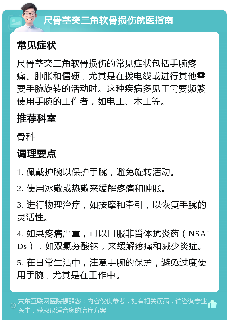 尺骨茎突三角软骨损伤就医指南 常见症状 尺骨茎突三角软骨损伤的常见症状包括手腕疼痛、肿胀和僵硬，尤其是在拨电线或进行其他需要手腕旋转的活动时。这种疾病多见于需要频繁使用手腕的工作者，如电工、木工等。 推荐科室 骨科 调理要点 1. 佩戴护腕以保护手腕，避免旋转活动。 2. 使用冰敷或热敷来缓解疼痛和肿胀。 3. 进行物理治疗，如按摩和牵引，以恢复手腕的灵活性。 4. 如果疼痛严重，可以口服非甾体抗炎药（NSAIDs），如双氯芬酸钠，来缓解疼痛和减少炎症。 5. 在日常生活中，注意手腕的保护，避免过度使用手腕，尤其是在工作中。