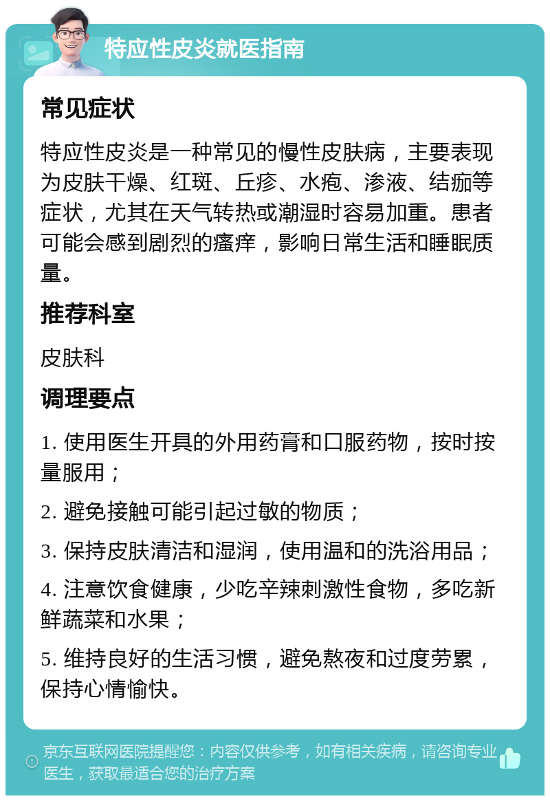 特应性皮炎就医指南 常见症状 特应性皮炎是一种常见的慢性皮肤病，主要表现为皮肤干燥、红斑、丘疹、水疱、渗液、结痂等症状，尤其在天气转热或潮湿时容易加重。患者可能会感到剧烈的瘙痒，影响日常生活和睡眠质量。 推荐科室 皮肤科 调理要点 1. 使用医生开具的外用药膏和口服药物，按时按量服用； 2. 避免接触可能引起过敏的物质； 3. 保持皮肤清洁和湿润，使用温和的洗浴用品； 4. 注意饮食健康，少吃辛辣刺激性食物，多吃新鲜蔬菜和水果； 5. 维持良好的生活习惯，避免熬夜和过度劳累，保持心情愉快。