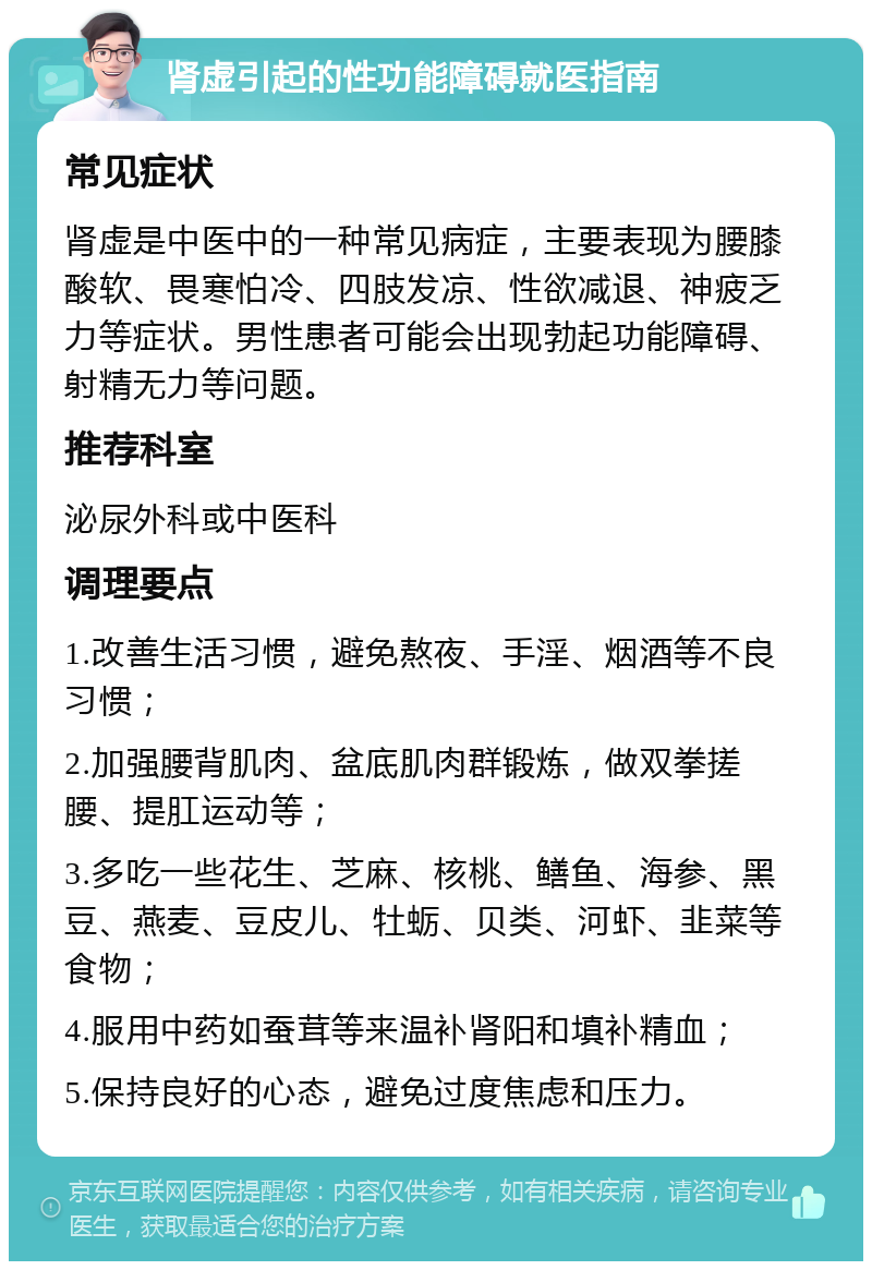 肾虚引起的性功能障碍就医指南 常见症状 肾虚是中医中的一种常见病症，主要表现为腰膝酸软、畏寒怕冷、四肢发凉、性欲减退、神疲乏力等症状。男性患者可能会出现勃起功能障碍、射精无力等问题。 推荐科室 泌尿外科或中医科 调理要点 1.改善生活习惯，避免熬夜、手淫、烟酒等不良习惯； 2.加强腰背肌肉、盆底肌肉群锻炼，做双拳搓腰、提肛运动等； 3.多吃一些花生、芝麻、核桃、鳝鱼、海参、黑豆、燕麦、豆皮儿、牡蛎、贝类、河虾、韭菜等食物； 4.服用中药如蚕茸等来温补肾阳和填补精血； 5.保持良好的心态，避免过度焦虑和压力。