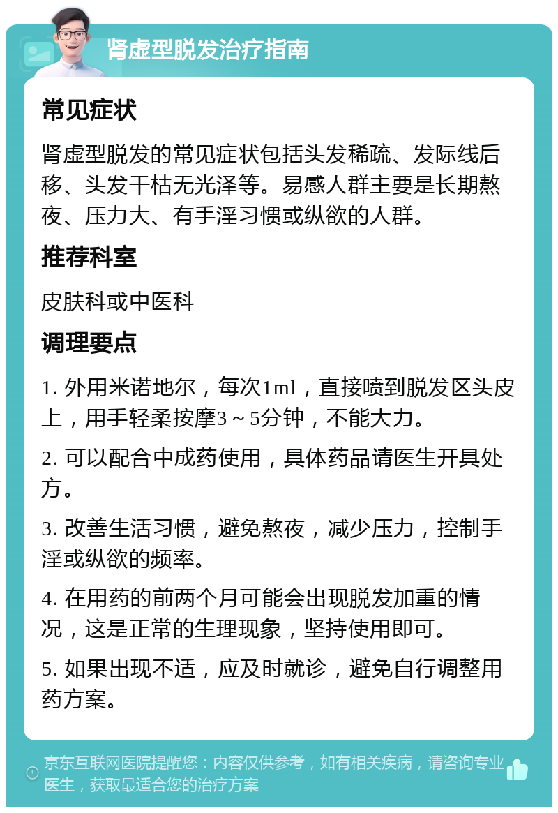 肾虚型脱发治疗指南 常见症状 肾虚型脱发的常见症状包括头发稀疏、发际线后移、头发干枯无光泽等。易感人群主要是长期熬夜、压力大、有手淫习惯或纵欲的人群。 推荐科室 皮肤科或中医科 调理要点 1. 外用米诺地尔，每次1ml，直接喷到脱发区头皮上，用手轻柔按摩3～5分钟，不能大力。 2. 可以配合中成药使用，具体药品请医生开具处方。 3. 改善生活习惯，避免熬夜，减少压力，控制手淫或纵欲的频率。 4. 在用药的前两个月可能会出现脱发加重的情况，这是正常的生理现象，坚持使用即可。 5. 如果出现不适，应及时就诊，避免自行调整用药方案。