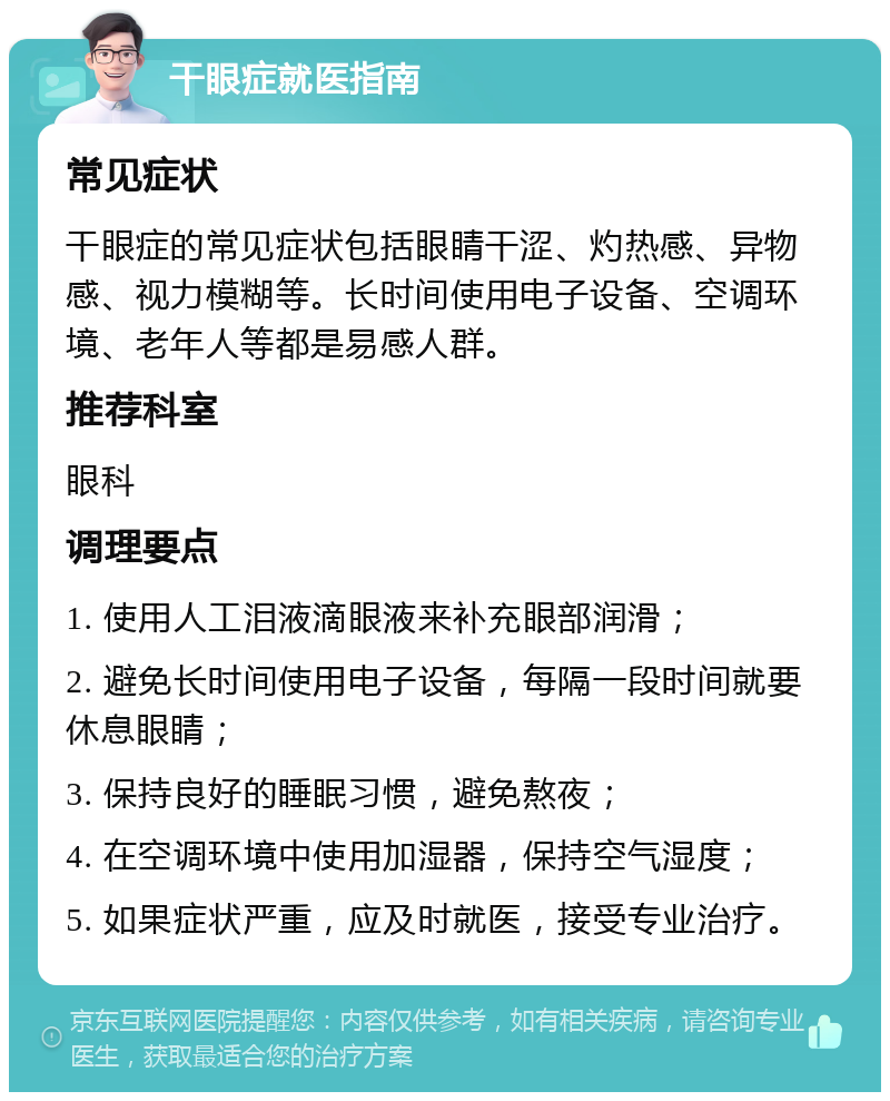 干眼症就医指南 常见症状 干眼症的常见症状包括眼睛干涩、灼热感、异物感、视力模糊等。长时间使用电子设备、空调环境、老年人等都是易感人群。 推荐科室 眼科 调理要点 1. 使用人工泪液滴眼液来补充眼部润滑； 2. 避免长时间使用电子设备，每隔一段时间就要休息眼睛； 3. 保持良好的睡眠习惯，避免熬夜； 4. 在空调环境中使用加湿器，保持空气湿度； 5. 如果症状严重，应及时就医，接受专业治疗。