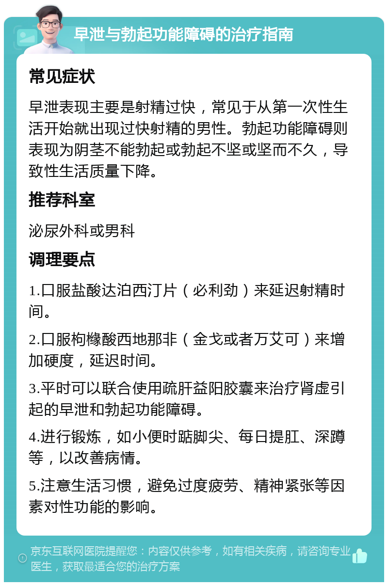 早泄与勃起功能障碍的治疗指南 常见症状 早泄表现主要是射精过快，常见于从第一次性生活开始就出现过快射精的男性。勃起功能障碍则表现为阴茎不能勃起或勃起不坚或坚而不久，导致性生活质量下降。 推荐科室 泌尿外科或男科 调理要点 1.口服盐酸达泊西汀片（必利劲）来延迟射精时间。 2.口服枸橼酸西地那非（金戈或者万艾可）来增加硬度，延迟时间。 3.平时可以联合使用疏肝益阳胶囊来治疗肾虚引起的早泄和勃起功能障碍。 4.进行锻炼，如小便时踮脚尖、每日提肛、深蹲等，以改善病情。 5.注意生活习惯，避免过度疲劳、精神紧张等因素对性功能的影响。