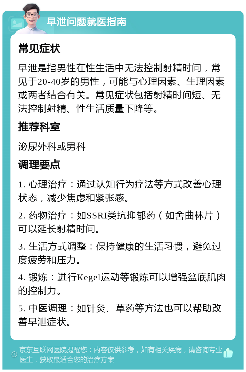 早泄问题就医指南 常见症状 早泄是指男性在性生活中无法控制射精时间，常见于20-40岁的男性，可能与心理因素、生理因素或两者结合有关。常见症状包括射精时间短、无法控制射精、性生活质量下降等。 推荐科室 泌尿外科或男科 调理要点 1. 心理治疗：通过认知行为疗法等方式改善心理状态，减少焦虑和紧张感。 2. 药物治疗：如SSRI类抗抑郁药（如舍曲林片）可以延长射精时间。 3. 生活方式调整：保持健康的生活习惯，避免过度疲劳和压力。 4. 锻炼：进行Kegel运动等锻炼可以增强盆底肌肉的控制力。 5. 中医调理：如针灸、草药等方法也可以帮助改善早泄症状。