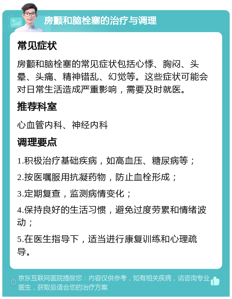 房颤和脑栓塞的治疗与调理 常见症状 房颤和脑栓塞的常见症状包括心悸、胸闷、头晕、头痛、精神错乱、幻觉等。这些症状可能会对日常生活造成严重影响，需要及时就医。 推荐科室 心血管内科、神经内科 调理要点 1.积极治疗基础疾病，如高血压、糖尿病等； 2.按医嘱服用抗凝药物，防止血栓形成； 3.定期复查，监测病情变化； 4.保持良好的生活习惯，避免过度劳累和情绪波动； 5.在医生指导下，适当进行康复训练和心理疏导。