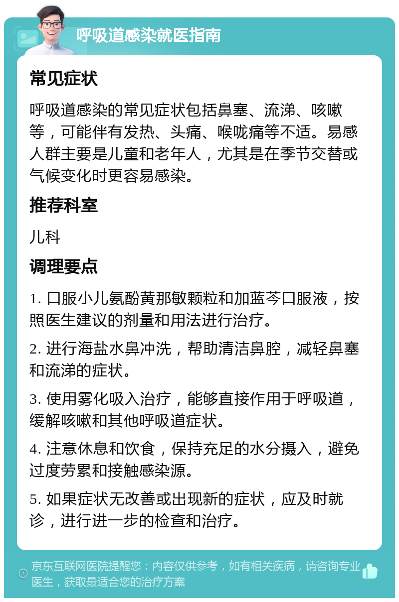 呼吸道感染就医指南 常见症状 呼吸道感染的常见症状包括鼻塞、流涕、咳嗽等，可能伴有发热、头痛、喉咙痛等不适。易感人群主要是儿童和老年人，尤其是在季节交替或气候变化时更容易感染。 推荐科室 儿科 调理要点 1. 口服小儿氨酚黄那敏颗粒和加蓝芩口服液，按照医生建议的剂量和用法进行治疗。 2. 进行海盐水鼻冲洗，帮助清洁鼻腔，减轻鼻塞和流涕的症状。 3. 使用雾化吸入治疗，能够直接作用于呼吸道，缓解咳嗽和其他呼吸道症状。 4. 注意休息和饮食，保持充足的水分摄入，避免过度劳累和接触感染源。 5. 如果症状无改善或出现新的症状，应及时就诊，进行进一步的检查和治疗。