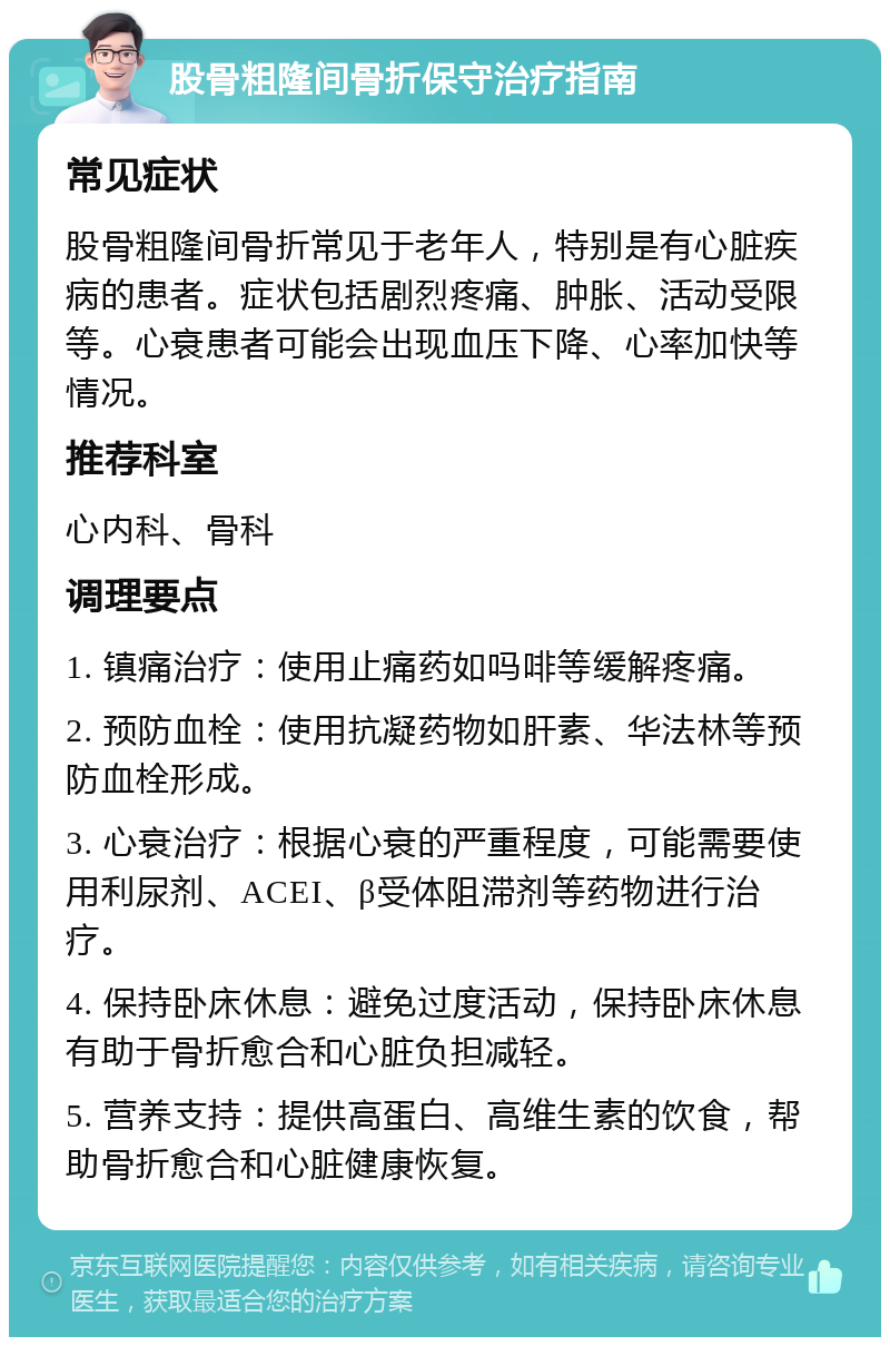 股骨粗隆间骨折保守治疗指南 常见症状 股骨粗隆间骨折常见于老年人，特别是有心脏疾病的患者。症状包括剧烈疼痛、肿胀、活动受限等。心衰患者可能会出现血压下降、心率加快等情况。 推荐科室 心内科、骨科 调理要点 1. 镇痛治疗：使用止痛药如吗啡等缓解疼痛。 2. 预防血栓：使用抗凝药物如肝素、华法林等预防血栓形成。 3. 心衰治疗：根据心衰的严重程度，可能需要使用利尿剂、ACEI、β受体阻滞剂等药物进行治疗。 4. 保持卧床休息：避免过度活动，保持卧床休息有助于骨折愈合和心脏负担减轻。 5. 营养支持：提供高蛋白、高维生素的饮食，帮助骨折愈合和心脏健康恢复。