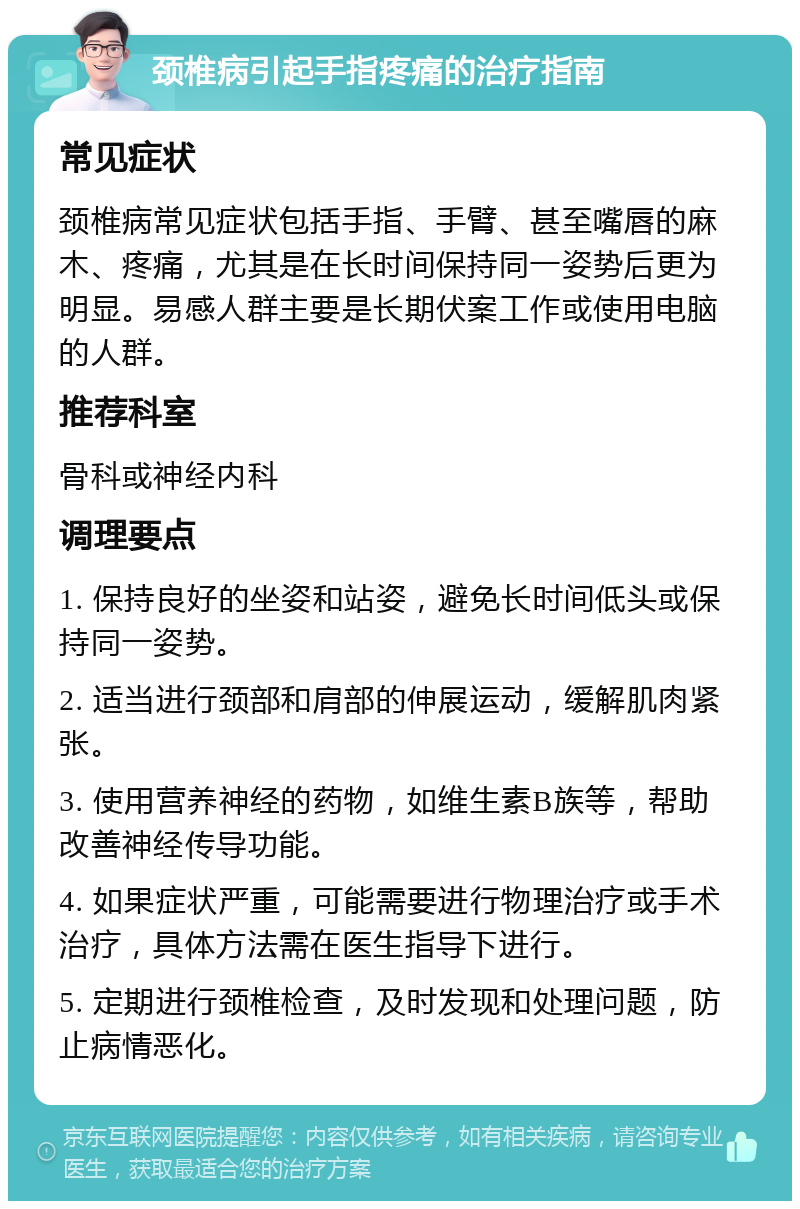 颈椎病引起手指疼痛的治疗指南 常见症状 颈椎病常见症状包括手指、手臂、甚至嘴唇的麻木、疼痛，尤其是在长时间保持同一姿势后更为明显。易感人群主要是长期伏案工作或使用电脑的人群。 推荐科室 骨科或神经内科 调理要点 1. 保持良好的坐姿和站姿，避免长时间低头或保持同一姿势。 2. 适当进行颈部和肩部的伸展运动，缓解肌肉紧张。 3. 使用营养神经的药物，如维生素B族等，帮助改善神经传导功能。 4. 如果症状严重，可能需要进行物理治疗或手术治疗，具体方法需在医生指导下进行。 5. 定期进行颈椎检查，及时发现和处理问题，防止病情恶化。