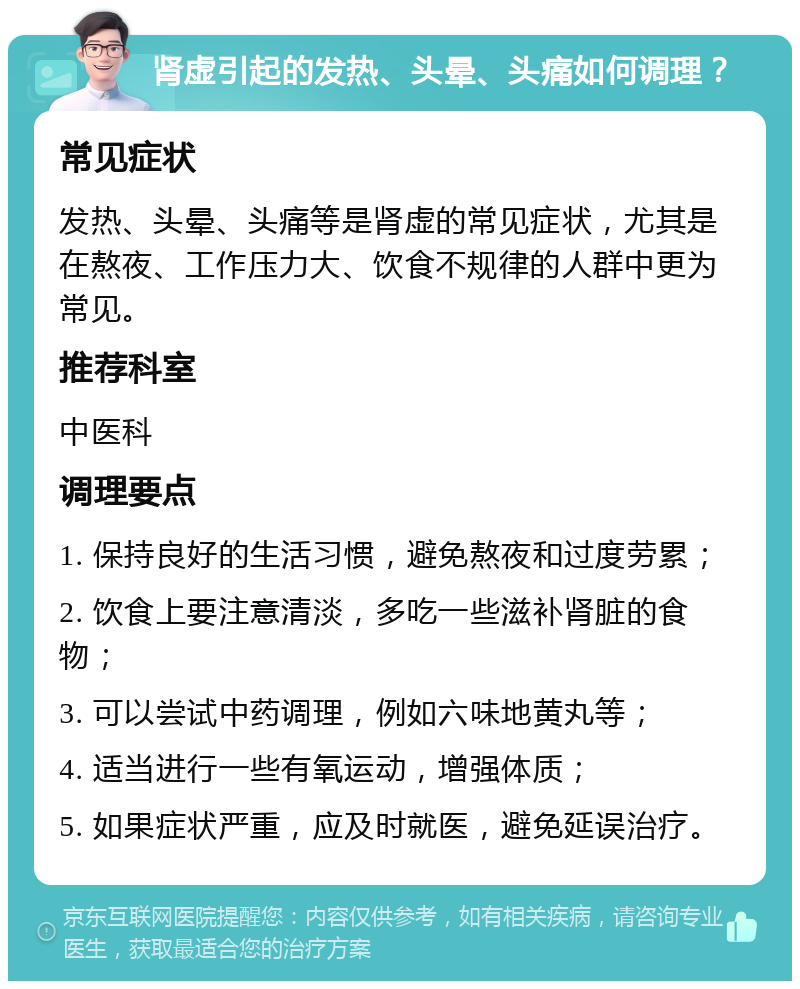 肾虚引起的发热、头晕、头痛如何调理？ 常见症状 发热、头晕、头痛等是肾虚的常见症状，尤其是在熬夜、工作压力大、饮食不规律的人群中更为常见。 推荐科室 中医科 调理要点 1. 保持良好的生活习惯，避免熬夜和过度劳累； 2. 饮食上要注意清淡，多吃一些滋补肾脏的食物； 3. 可以尝试中药调理，例如六味地黄丸等； 4. 适当进行一些有氧运动，增强体质； 5. 如果症状严重，应及时就医，避免延误治疗。