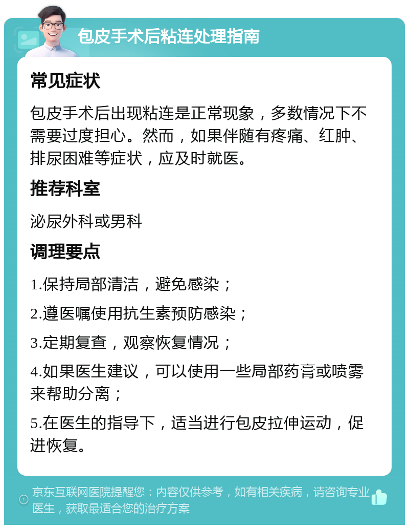 包皮手术后粘连处理指南 常见症状 包皮手术后出现粘连是正常现象，多数情况下不需要过度担心。然而，如果伴随有疼痛、红肿、排尿困难等症状，应及时就医。 推荐科室 泌尿外科或男科 调理要点 1.保持局部清洁，避免感染； 2.遵医嘱使用抗生素预防感染； 3.定期复查，观察恢复情况； 4.如果医生建议，可以使用一些局部药膏或喷雾来帮助分离； 5.在医生的指导下，适当进行包皮拉伸运动，促进恢复。