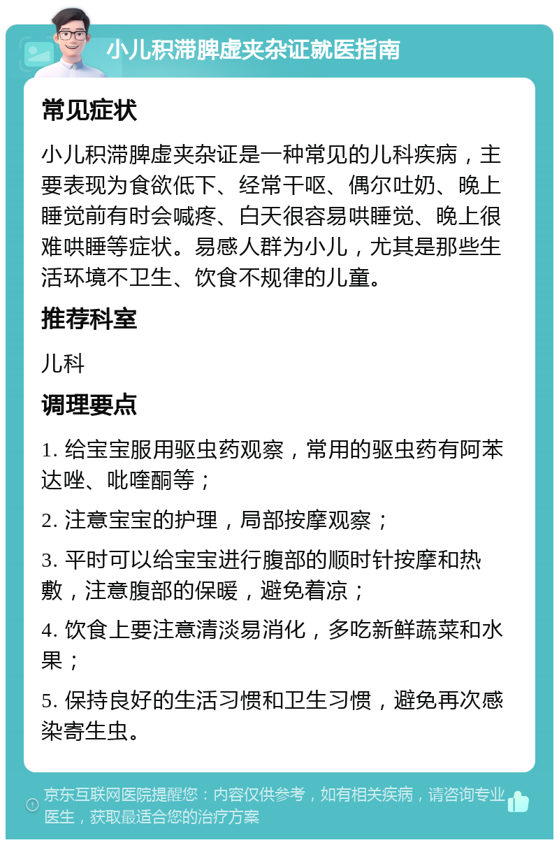 小儿积滞脾虚夹杂证就医指南 常见症状 小儿积滞脾虚夹杂证是一种常见的儿科疾病，主要表现为食欲低下、经常干呕、偶尔吐奶、晚上睡觉前有时会喊疼、白天很容易哄睡觉、晚上很难哄睡等症状。易感人群为小儿，尤其是那些生活环境不卫生、饮食不规律的儿童。 推荐科室 儿科 调理要点 1. 给宝宝服用驱虫药观察，常用的驱虫药有阿苯达唑、吡喹酮等； 2. 注意宝宝的护理，局部按摩观察； 3. 平时可以给宝宝进行腹部的顺时针按摩和热敷，注意腹部的保暖，避免着凉； 4. 饮食上要注意清淡易消化，多吃新鲜蔬菜和水果； 5. 保持良好的生活习惯和卫生习惯，避免再次感染寄生虫。