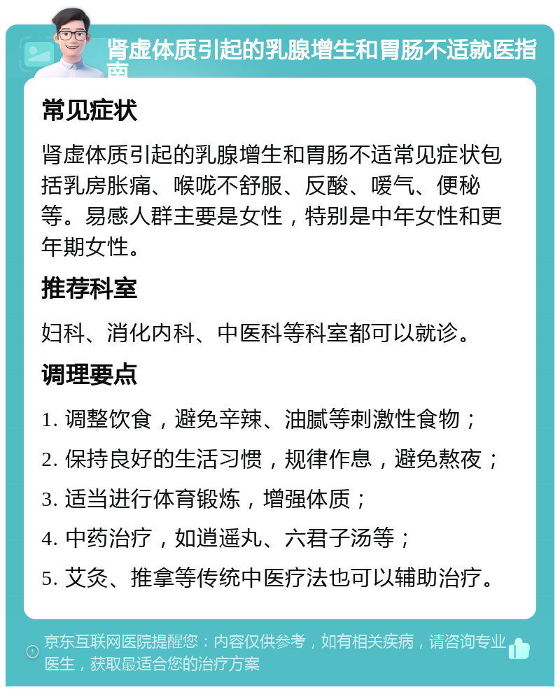 肾虚体质引起的乳腺增生和胃肠不适就医指南 常见症状 肾虚体质引起的乳腺增生和胃肠不适常见症状包括乳房胀痛、喉咙不舒服、反酸、嗳气、便秘等。易感人群主要是女性，特别是中年女性和更年期女性。 推荐科室 妇科、消化内科、中医科等科室都可以就诊。 调理要点 1. 调整饮食，避免辛辣、油腻等刺激性食物； 2. 保持良好的生活习惯，规律作息，避免熬夜； 3. 适当进行体育锻炼，增强体质； 4. 中药治疗，如逍遥丸、六君子汤等； 5. 艾灸、推拿等传统中医疗法也可以辅助治疗。