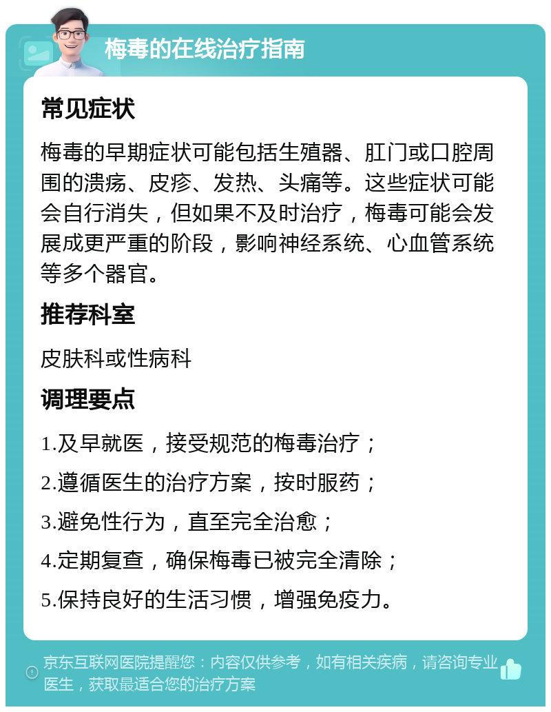 梅毒的在线治疗指南 常见症状 梅毒的早期症状可能包括生殖器、肛门或口腔周围的溃疡、皮疹、发热、头痛等。这些症状可能会自行消失，但如果不及时治疗，梅毒可能会发展成更严重的阶段，影响神经系统、心血管系统等多个器官。 推荐科室 皮肤科或性病科 调理要点 1.及早就医，接受规范的梅毒治疗； 2.遵循医生的治疗方案，按时服药； 3.避免性行为，直至完全治愈； 4.定期复查，确保梅毒已被完全清除； 5.保持良好的生活习惯，增强免疫力。