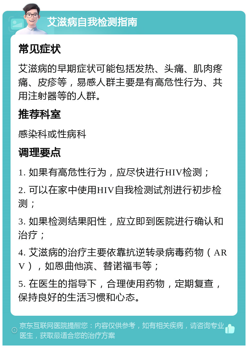 艾滋病自我检测指南 常见症状 艾滋病的早期症状可能包括发热、头痛、肌肉疼痛、皮疹等，易感人群主要是有高危性行为、共用注射器等的人群。 推荐科室 感染科或性病科 调理要点 1. 如果有高危性行为，应尽快进行HIV检测； 2. 可以在家中使用HIV自我检测试剂进行初步检测； 3. 如果检测结果阳性，应立即到医院进行确认和治疗； 4. 艾滋病的治疗主要依靠抗逆转录病毒药物（ARV），如恩曲他滨、替诺福韦等； 5. 在医生的指导下，合理使用药物，定期复查，保持良好的生活习惯和心态。