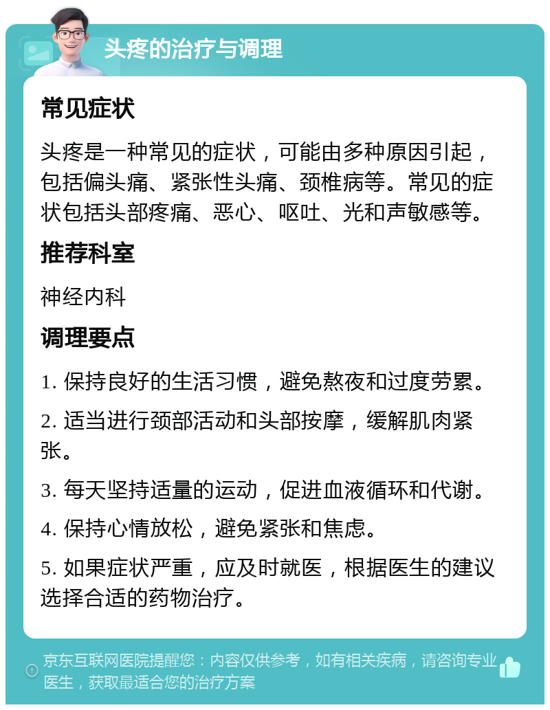 头疼的治疗与调理 常见症状 头疼是一种常见的症状，可能由多种原因引起，包括偏头痛、紧张性头痛、颈椎病等。常见的症状包括头部疼痛、恶心、呕吐、光和声敏感等。 推荐科室 神经内科 调理要点 1. 保持良好的生活习惯，避免熬夜和过度劳累。 2. 适当进行颈部活动和头部按摩，缓解肌肉紧张。 3. 每天坚持适量的运动，促进血液循环和代谢。 4. 保持心情放松，避免紧张和焦虑。 5. 如果症状严重，应及时就医，根据医生的建议选择合适的药物治疗。