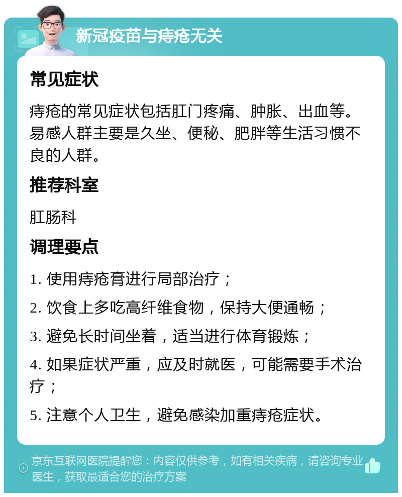 新冠疫苗与痔疮无关 常见症状 痔疮的常见症状包括肛门疼痛、肿胀、出血等。易感人群主要是久坐、便秘、肥胖等生活习惯不良的人群。 推荐科室 肛肠科 调理要点 1. 使用痔疮膏进行局部治疗； 2. 饮食上多吃高纤维食物，保持大便通畅； 3. 避免长时间坐着，适当进行体育锻炼； 4. 如果症状严重，应及时就医，可能需要手术治疗； 5. 注意个人卫生，避免感染加重痔疮症状。