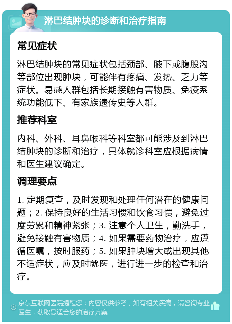 淋巴结肿块的诊断和治疗指南 常见症状 淋巴结肿块的常见症状包括颈部、腋下或腹股沟等部位出现肿块，可能伴有疼痛、发热、乏力等症状。易感人群包括长期接触有害物质、免疫系统功能低下、有家族遗传史等人群。 推荐科室 内科、外科、耳鼻喉科等科室都可能涉及到淋巴结肿块的诊断和治疗，具体就诊科室应根据病情和医生建议确定。 调理要点 1. 定期复查，及时发现和处理任何潜在的健康问题；2. 保持良好的生活习惯和饮食习惯，避免过度劳累和精神紧张；3. 注意个人卫生，勤洗手，避免接触有害物质；4. 如果需要药物治疗，应遵循医嘱，按时服药；5. 如果肿块增大或出现其他不适症状，应及时就医，进行进一步的检查和治疗。