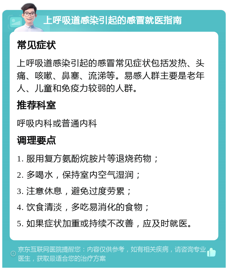 上呼吸道感染引起的感冒就医指南 常见症状 上呼吸道感染引起的感冒常见症状包括发热、头痛、咳嗽、鼻塞、流涕等。易感人群主要是老年人、儿童和免疫力较弱的人群。 推荐科室 呼吸内科或普通内科 调理要点 1. 服用复方氨酚烷胺片等退烧药物； 2. 多喝水，保持室内空气湿润； 3. 注意休息，避免过度劳累； 4. 饮食清淡，多吃易消化的食物； 5. 如果症状加重或持续不改善，应及时就医。