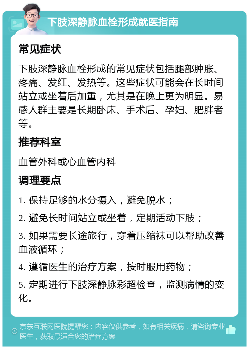 下肢深静脉血栓形成就医指南 常见症状 下肢深静脉血栓形成的常见症状包括腿部肿胀、疼痛、发红、发热等。这些症状可能会在长时间站立或坐着后加重，尤其是在晚上更为明显。易感人群主要是长期卧床、手术后、孕妇、肥胖者等。 推荐科室 血管外科或心血管内科 调理要点 1. 保持足够的水分摄入，避免脱水； 2. 避免长时间站立或坐着，定期活动下肢； 3. 如果需要长途旅行，穿着压缩袜可以帮助改善血液循环； 4. 遵循医生的治疗方案，按时服用药物； 5. 定期进行下肢深静脉彩超检查，监测病情的变化。