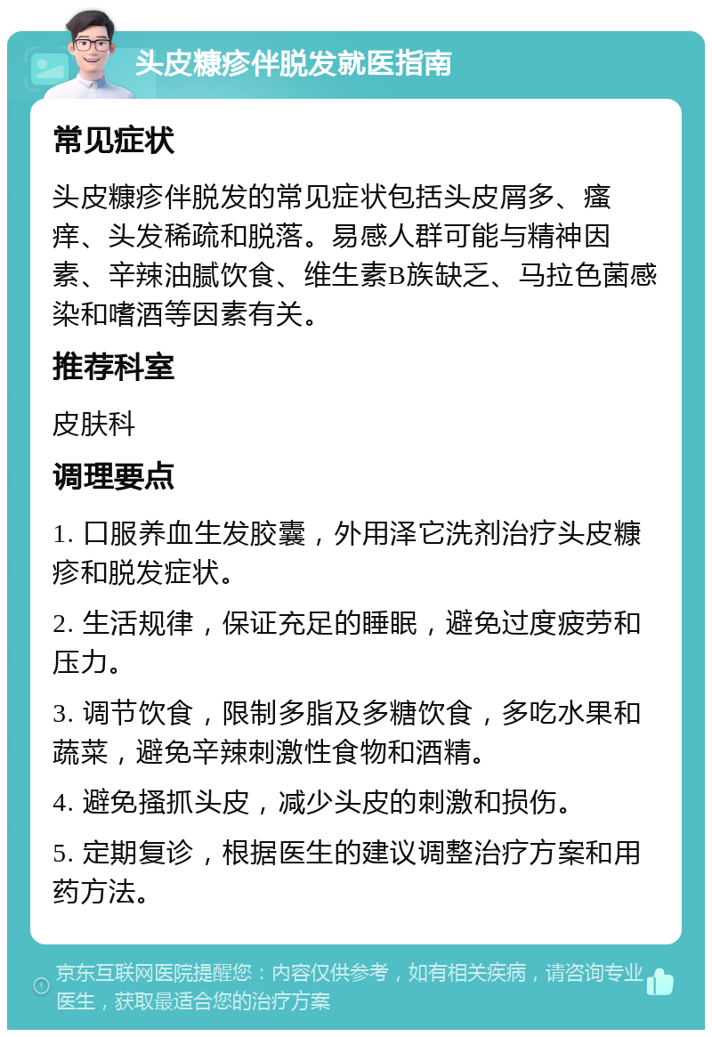 头皮糠疹伴脱发就医指南 常见症状 头皮糠疹伴脱发的常见症状包括头皮屑多、瘙痒、头发稀疏和脱落。易感人群可能与精神因素、辛辣油腻饮食、维生素B族缺乏、马拉色菌感染和嗜酒等因素有关。 推荐科室 皮肤科 调理要点 1. 口服养血生发胶囊，外用泽它洗剂治疗头皮糠疹和脱发症状。 2. 生活规律，保证充足的睡眠，避免过度疲劳和压力。 3. 调节饮食，限制多脂及多糖饮食，多吃水果和蔬菜，避免辛辣刺激性食物和酒精。 4. 避免搔抓头皮，减少头皮的刺激和损伤。 5. 定期复诊，根据医生的建议调整治疗方案和用药方法。