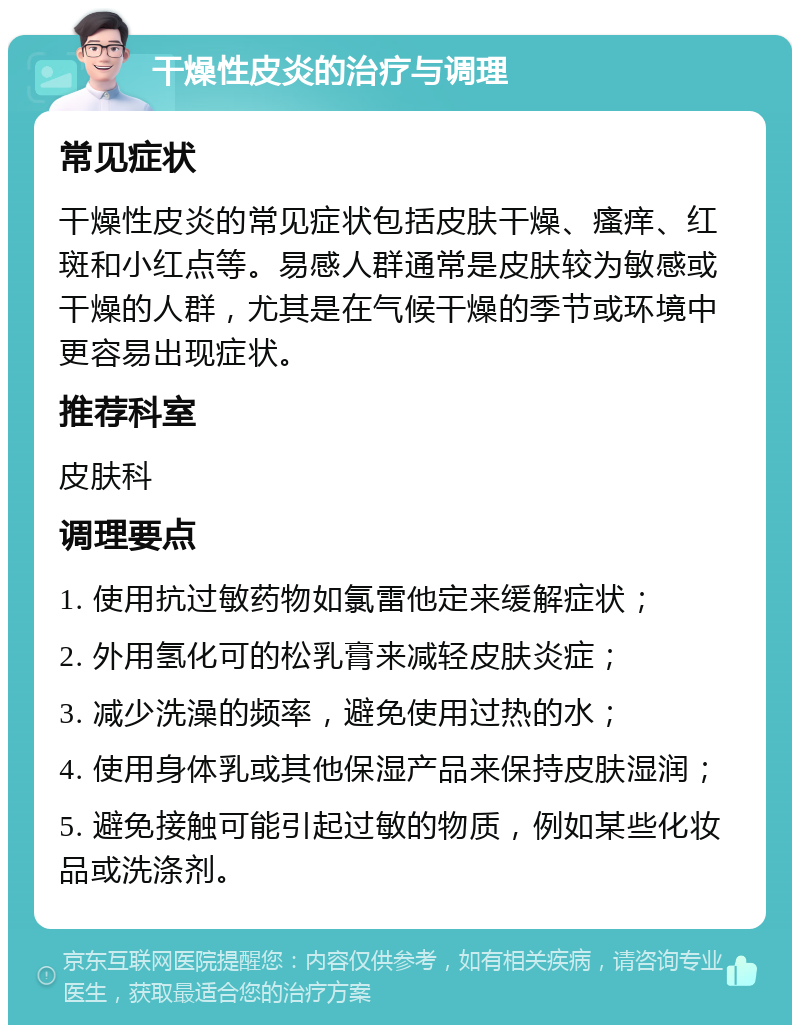 干燥性皮炎的治疗与调理 常见症状 干燥性皮炎的常见症状包括皮肤干燥、瘙痒、红斑和小红点等。易感人群通常是皮肤较为敏感或干燥的人群，尤其是在气候干燥的季节或环境中更容易出现症状。 推荐科室 皮肤科 调理要点 1. 使用抗过敏药物如氯雷他定来缓解症状； 2. 外用氢化可的松乳膏来减轻皮肤炎症； 3. 减少洗澡的频率，避免使用过热的水； 4. 使用身体乳或其他保湿产品来保持皮肤湿润； 5. 避免接触可能引起过敏的物质，例如某些化妆品或洗涤剂。