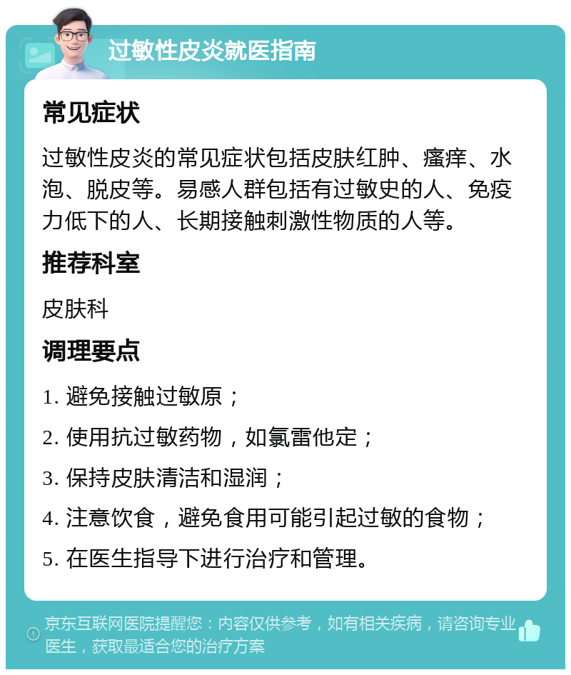 过敏性皮炎就医指南 常见症状 过敏性皮炎的常见症状包括皮肤红肿、瘙痒、水泡、脱皮等。易感人群包括有过敏史的人、免疫力低下的人、长期接触刺激性物质的人等。 推荐科室 皮肤科 调理要点 1. 避免接触过敏原； 2. 使用抗过敏药物，如氯雷他定； 3. 保持皮肤清洁和湿润； 4. 注意饮食，避免食用可能引起过敏的食物； 5. 在医生指导下进行治疗和管理。