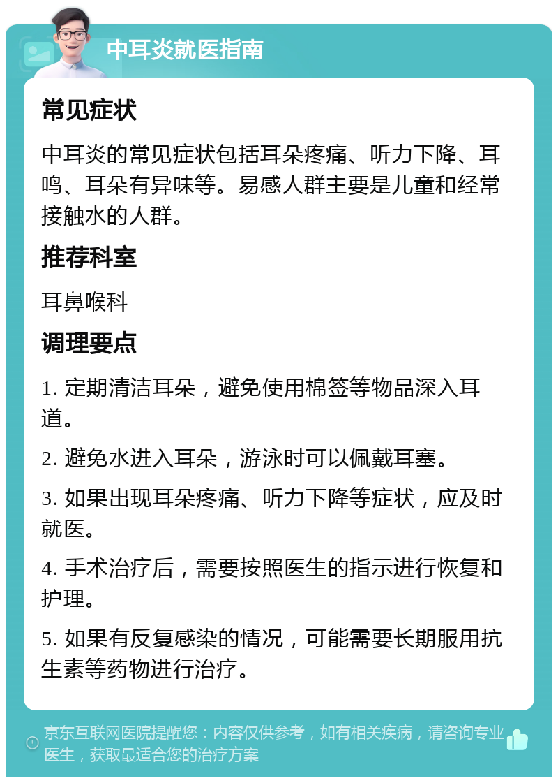 中耳炎就医指南 常见症状 中耳炎的常见症状包括耳朵疼痛、听力下降、耳鸣、耳朵有异味等。易感人群主要是儿童和经常接触水的人群。 推荐科室 耳鼻喉科 调理要点 1. 定期清洁耳朵，避免使用棉签等物品深入耳道。 2. 避免水进入耳朵，游泳时可以佩戴耳塞。 3. 如果出现耳朵疼痛、听力下降等症状，应及时就医。 4. 手术治疗后，需要按照医生的指示进行恢复和护理。 5. 如果有反复感染的情况，可能需要长期服用抗生素等药物进行治疗。