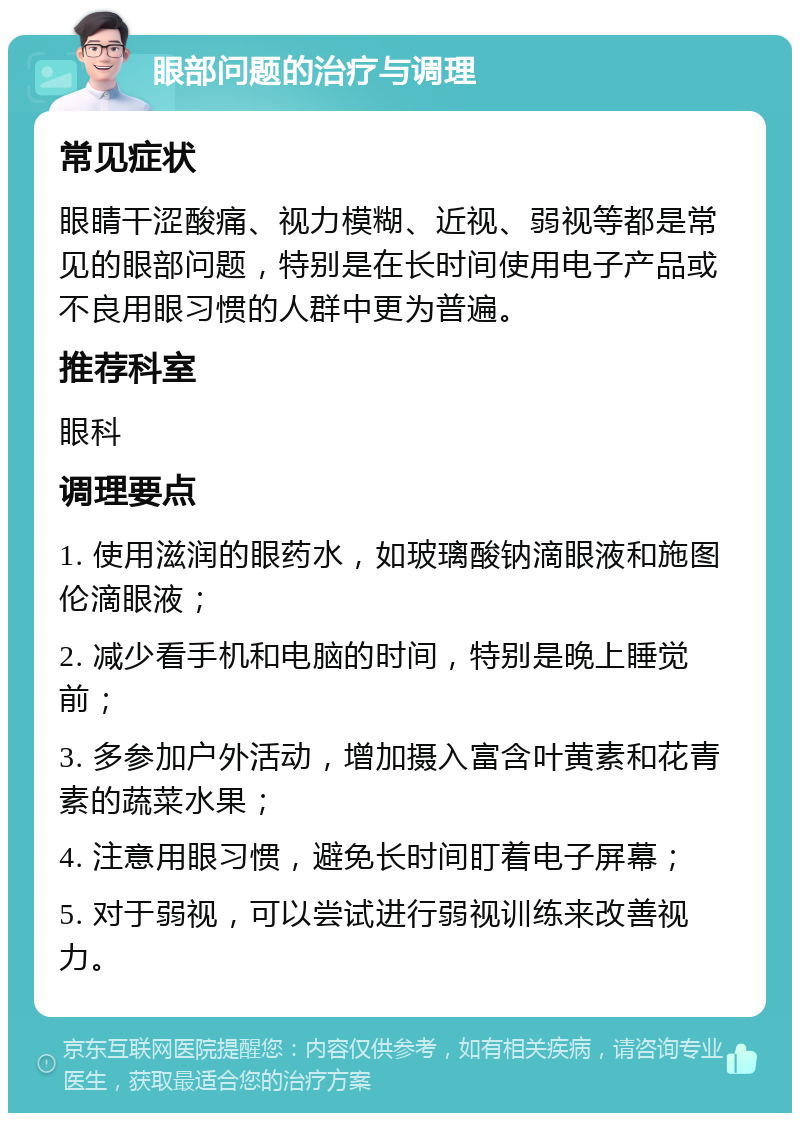 眼部问题的治疗与调理 常见症状 眼睛干涩酸痛、视力模糊、近视、弱视等都是常见的眼部问题，特别是在长时间使用电子产品或不良用眼习惯的人群中更为普遍。 推荐科室 眼科 调理要点 1. 使用滋润的眼药水，如玻璃酸钠滴眼液和施图伦滴眼液； 2. 减少看手机和电脑的时间，特别是晚上睡觉前； 3. 多参加户外活动，增加摄入富含叶黄素和花青素的蔬菜水果； 4. 注意用眼习惯，避免长时间盯着电子屏幕； 5. 对于弱视，可以尝试进行弱视训练来改善视力。