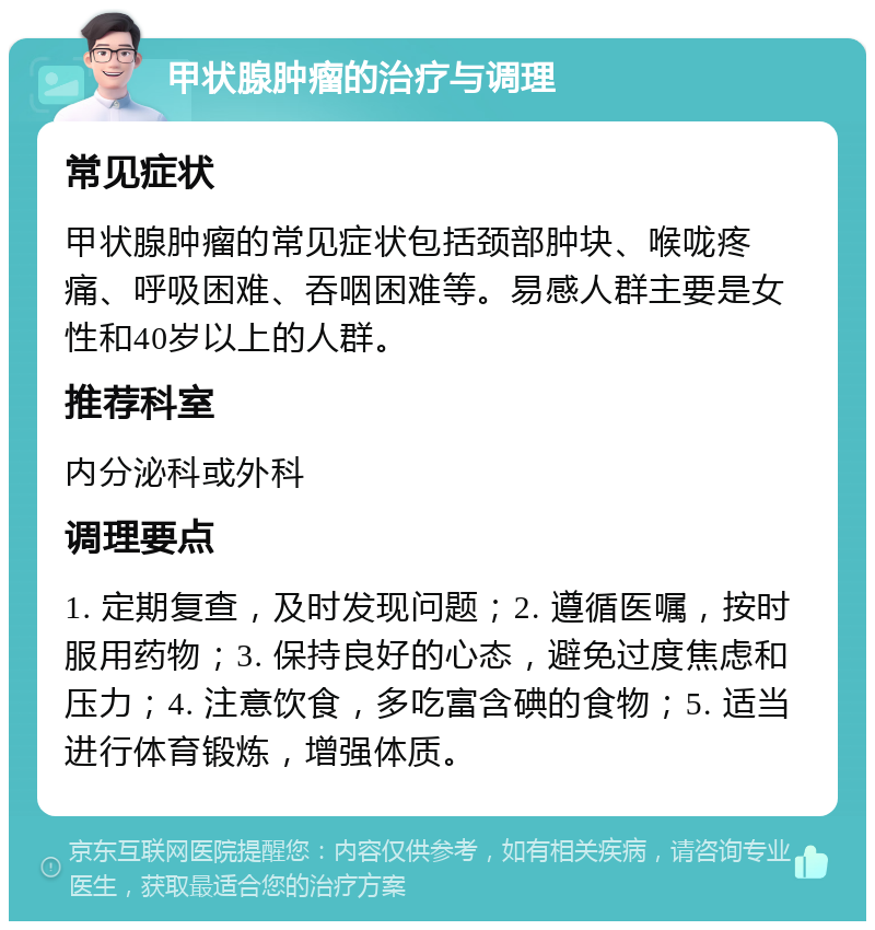 甲状腺肿瘤的治疗与调理 常见症状 甲状腺肿瘤的常见症状包括颈部肿块、喉咙疼痛、呼吸困难、吞咽困难等。易感人群主要是女性和40岁以上的人群。 推荐科室 内分泌科或外科 调理要点 1. 定期复查，及时发现问题；2. 遵循医嘱，按时服用药物；3. 保持良好的心态，避免过度焦虑和压力；4. 注意饮食，多吃富含碘的食物；5. 适当进行体育锻炼，增强体质。