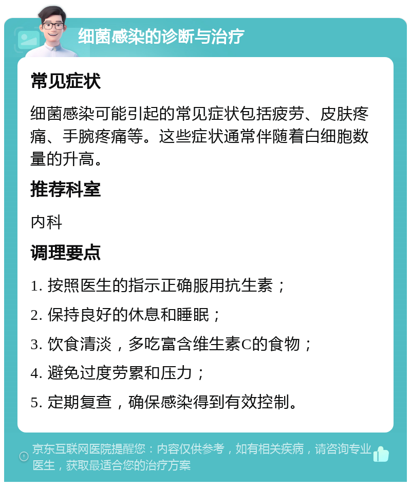 细菌感染的诊断与治疗 常见症状 细菌感染可能引起的常见症状包括疲劳、皮肤疼痛、手腕疼痛等。这些症状通常伴随着白细胞数量的升高。 推荐科室 内科 调理要点 1. 按照医生的指示正确服用抗生素； 2. 保持良好的休息和睡眠； 3. 饮食清淡，多吃富含维生素C的食物； 4. 避免过度劳累和压力； 5. 定期复查，确保感染得到有效控制。