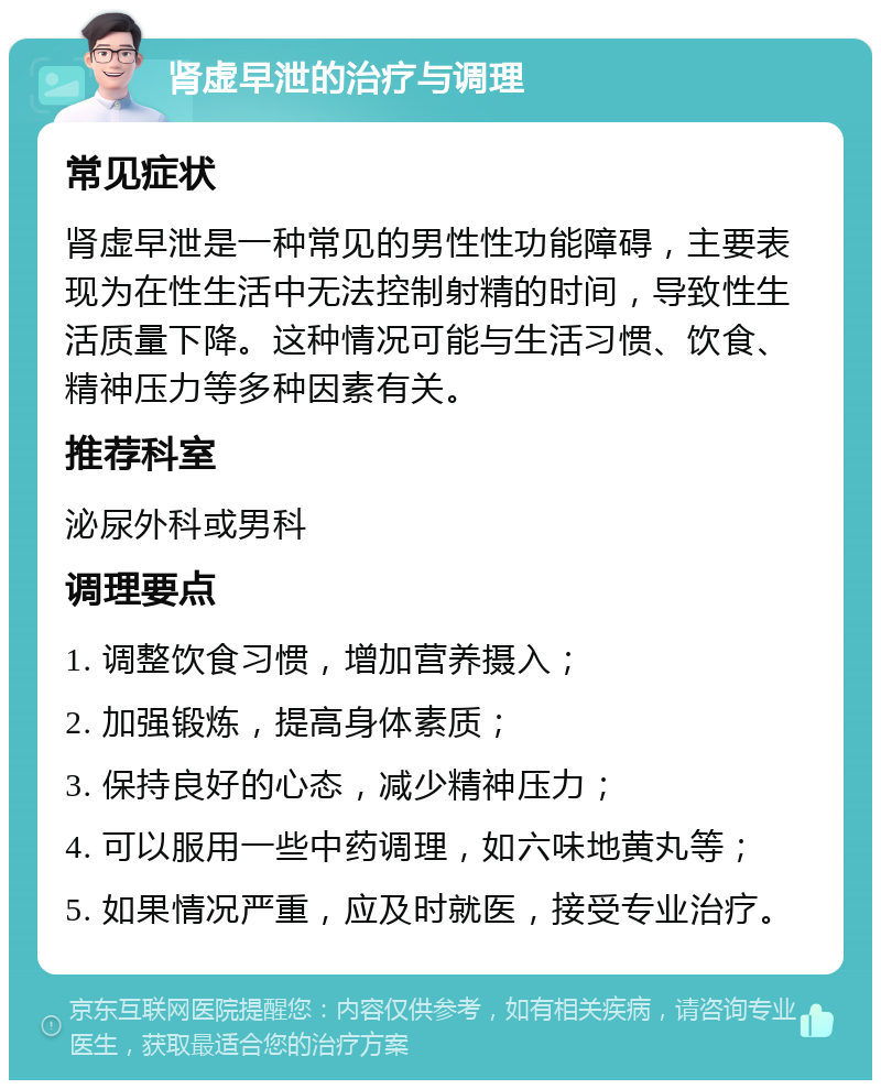 肾虚早泄的治疗与调理 常见症状 肾虚早泄是一种常见的男性性功能障碍，主要表现为在性生活中无法控制射精的时间，导致性生活质量下降。这种情况可能与生活习惯、饮食、精神压力等多种因素有关。 推荐科室 泌尿外科或男科 调理要点 1. 调整饮食习惯，增加营养摄入； 2. 加强锻炼，提高身体素质； 3. 保持良好的心态，减少精神压力； 4. 可以服用一些中药调理，如六味地黄丸等； 5. 如果情况严重，应及时就医，接受专业治疗。