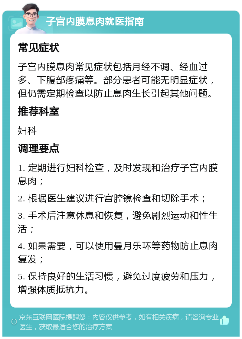 子宫内膜息肉就医指南 常见症状 子宫内膜息肉常见症状包括月经不调、经血过多、下腹部疼痛等。部分患者可能无明显症状，但仍需定期检查以防止息肉生长引起其他问题。 推荐科室 妇科 调理要点 1. 定期进行妇科检查，及时发现和治疗子宫内膜息肉； 2. 根据医生建议进行宫腔镜检查和切除手术； 3. 手术后注意休息和恢复，避免剧烈运动和性生活； 4. 如果需要，可以使用曼月乐环等药物防止息肉复发； 5. 保持良好的生活习惯，避免过度疲劳和压力，增强体质抵抗力。