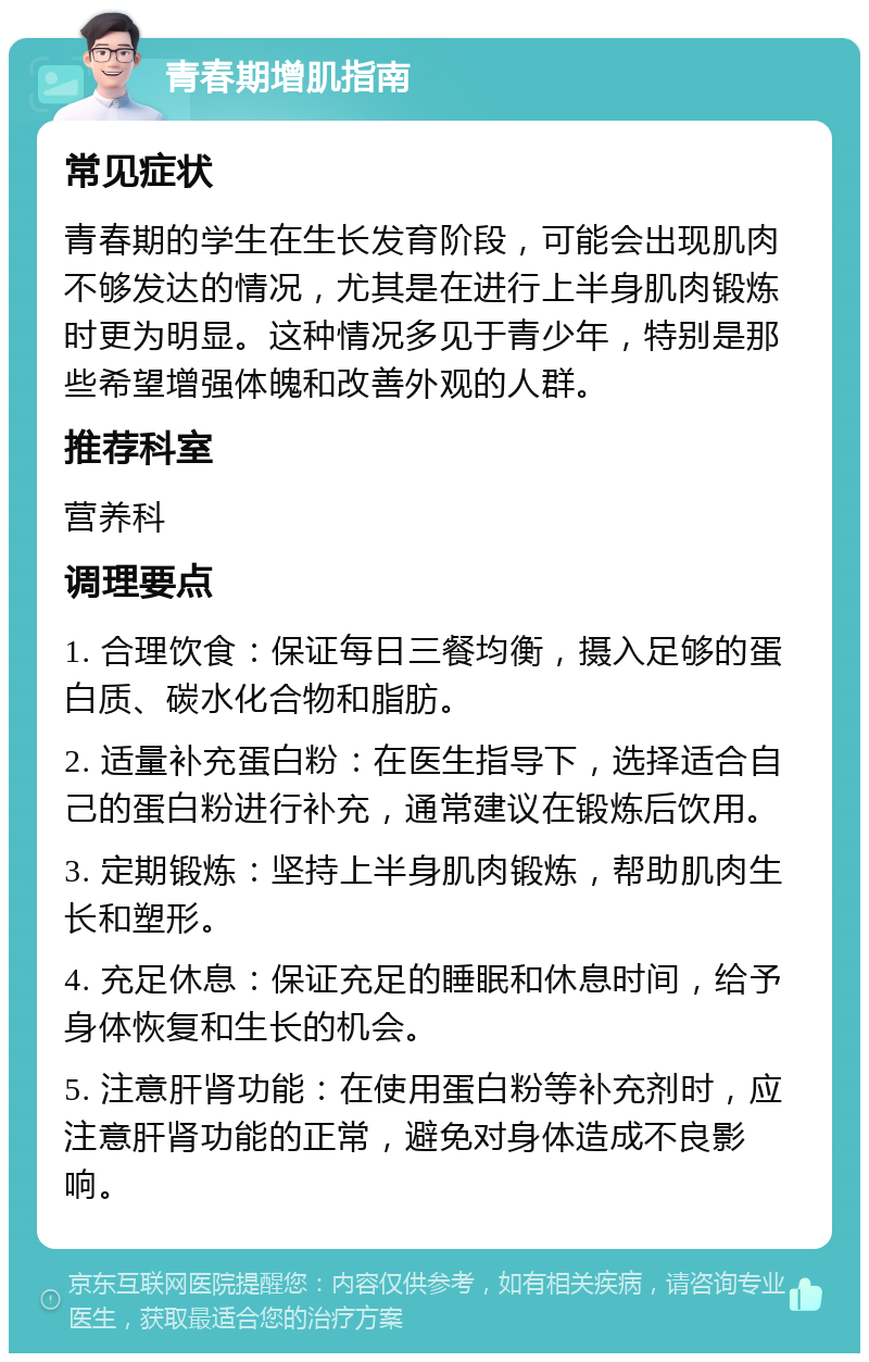 青春期增肌指南 常见症状 青春期的学生在生长发育阶段，可能会出现肌肉不够发达的情况，尤其是在进行上半身肌肉锻炼时更为明显。这种情况多见于青少年，特别是那些希望增强体魄和改善外观的人群。 推荐科室 营养科 调理要点 1. 合理饮食：保证每日三餐均衡，摄入足够的蛋白质、碳水化合物和脂肪。 2. 适量补充蛋白粉：在医生指导下，选择适合自己的蛋白粉进行补充，通常建议在锻炼后饮用。 3. 定期锻炼：坚持上半身肌肉锻炼，帮助肌肉生长和塑形。 4. 充足休息：保证充足的睡眠和休息时间，给予身体恢复和生长的机会。 5. 注意肝肾功能：在使用蛋白粉等补充剂时，应注意肝肾功能的正常，避免对身体造成不良影响。