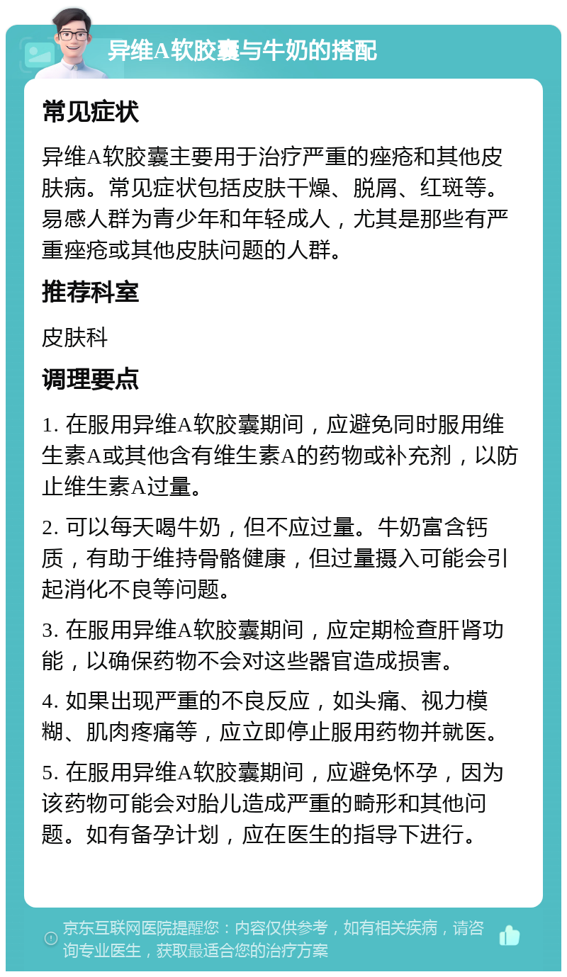 异维A软胶囊与牛奶的搭配 常见症状 异维A软胶囊主要用于治疗严重的痤疮和其他皮肤病。常见症状包括皮肤干燥、脱屑、红斑等。易感人群为青少年和年轻成人，尤其是那些有严重痤疮或其他皮肤问题的人群。 推荐科室 皮肤科 调理要点 1. 在服用异维A软胶囊期间，应避免同时服用维生素A或其他含有维生素A的药物或补充剂，以防止维生素A过量。 2. 可以每天喝牛奶，但不应过量。牛奶富含钙质，有助于维持骨骼健康，但过量摄入可能会引起消化不良等问题。 3. 在服用异维A软胶囊期间，应定期检查肝肾功能，以确保药物不会对这些器官造成损害。 4. 如果出现严重的不良反应，如头痛、视力模糊、肌肉疼痛等，应立即停止服用药物并就医。 5. 在服用异维A软胶囊期间，应避免怀孕，因为该药物可能会对胎儿造成严重的畸形和其他问题。如有备孕计划，应在医生的指导下进行。