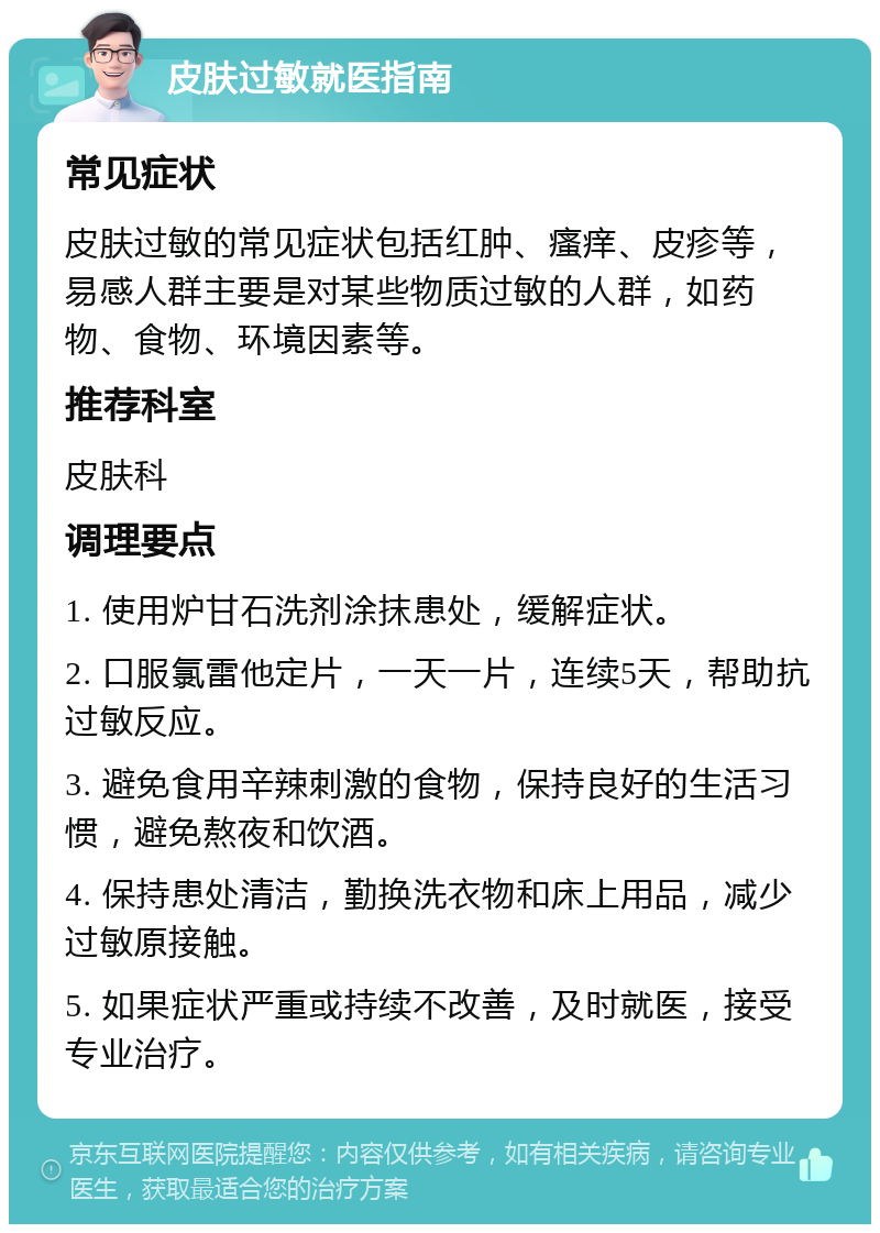 皮肤过敏就医指南 常见症状 皮肤过敏的常见症状包括红肿、瘙痒、皮疹等，易感人群主要是对某些物质过敏的人群，如药物、食物、环境因素等。 推荐科室 皮肤科 调理要点 1. 使用炉甘石洗剂涂抹患处，缓解症状。 2. 口服氯雷他定片，一天一片，连续5天，帮助抗过敏反应。 3. 避免食用辛辣刺激的食物，保持良好的生活习惯，避免熬夜和饮酒。 4. 保持患处清洁，勤换洗衣物和床上用品，减少过敏原接触。 5. 如果症状严重或持续不改善，及时就医，接受专业治疗。