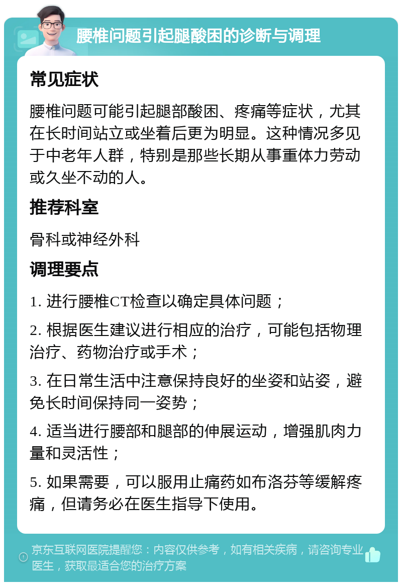 腰椎问题引起腿酸困的诊断与调理 常见症状 腰椎问题可能引起腿部酸困、疼痛等症状，尤其在长时间站立或坐着后更为明显。这种情况多见于中老年人群，特别是那些长期从事重体力劳动或久坐不动的人。 推荐科室 骨科或神经外科 调理要点 1. 进行腰椎CT检查以确定具体问题； 2. 根据医生建议进行相应的治疗，可能包括物理治疗、药物治疗或手术； 3. 在日常生活中注意保持良好的坐姿和站姿，避免长时间保持同一姿势； 4. 适当进行腰部和腿部的伸展运动，增强肌肉力量和灵活性； 5. 如果需要，可以服用止痛药如布洛芬等缓解疼痛，但请务必在医生指导下使用。