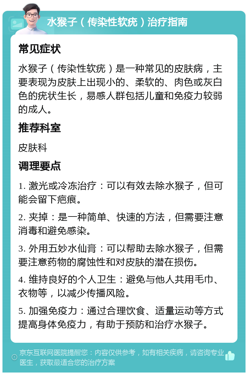 水猴子（传染性软疣）治疗指南 常见症状 水猴子（传染性软疣）是一种常见的皮肤病，主要表现为皮肤上出现小的、柔软的、肉色或灰白色的疣状生长，易感人群包括儿童和免疫力较弱的成人。 推荐科室 皮肤科 调理要点 1. 激光或冷冻治疗：可以有效去除水猴子，但可能会留下疤痕。 2. 夹掉：是一种简单、快速的方法，但需要注意消毒和避免感染。 3. 外用五妙水仙膏：可以帮助去除水猴子，但需要注意药物的腐蚀性和对皮肤的潜在损伤。 4. 维持良好的个人卫生：避免与他人共用毛巾、衣物等，以减少传播风险。 5. 加强免疫力：通过合理饮食、适量运动等方式提高身体免疫力，有助于预防和治疗水猴子。