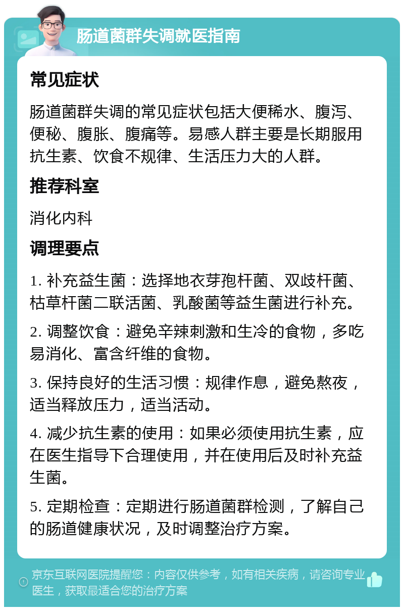 肠道菌群失调就医指南 常见症状 肠道菌群失调的常见症状包括大便稀水、腹泻、便秘、腹胀、腹痛等。易感人群主要是长期服用抗生素、饮食不规律、生活压力大的人群。 推荐科室 消化内科 调理要点 1. 补充益生菌：选择地衣芽孢杆菌、双歧杆菌、枯草杆菌二联活菌、乳酸菌等益生菌进行补充。 2. 调整饮食：避免辛辣刺激和生冷的食物，多吃易消化、富含纤维的食物。 3. 保持良好的生活习惯：规律作息，避免熬夜，适当释放压力，适当活动。 4. 减少抗生素的使用：如果必须使用抗生素，应在医生指导下合理使用，并在使用后及时补充益生菌。 5. 定期检查：定期进行肠道菌群检测，了解自己的肠道健康状况，及时调整治疗方案。