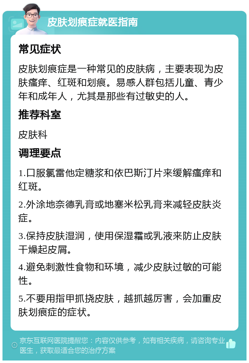 皮肤划痕症就医指南 常见症状 皮肤划痕症是一种常见的皮肤病，主要表现为皮肤瘙痒、红斑和划痕。易感人群包括儿童、青少年和成年人，尤其是那些有过敏史的人。 推荐科室 皮肤科 调理要点 1.口服氯雷他定糖浆和依巴斯汀片来缓解瘙痒和红斑。 2.外涂地奈德乳膏或地塞米松乳膏来减轻皮肤炎症。 3.保持皮肤湿润，使用保湿霜或乳液来防止皮肤干燥起皮屑。 4.避免刺激性食物和环境，减少皮肤过敏的可能性。 5.不要用指甲抓挠皮肤，越抓越厉害，会加重皮肤划痕症的症状。