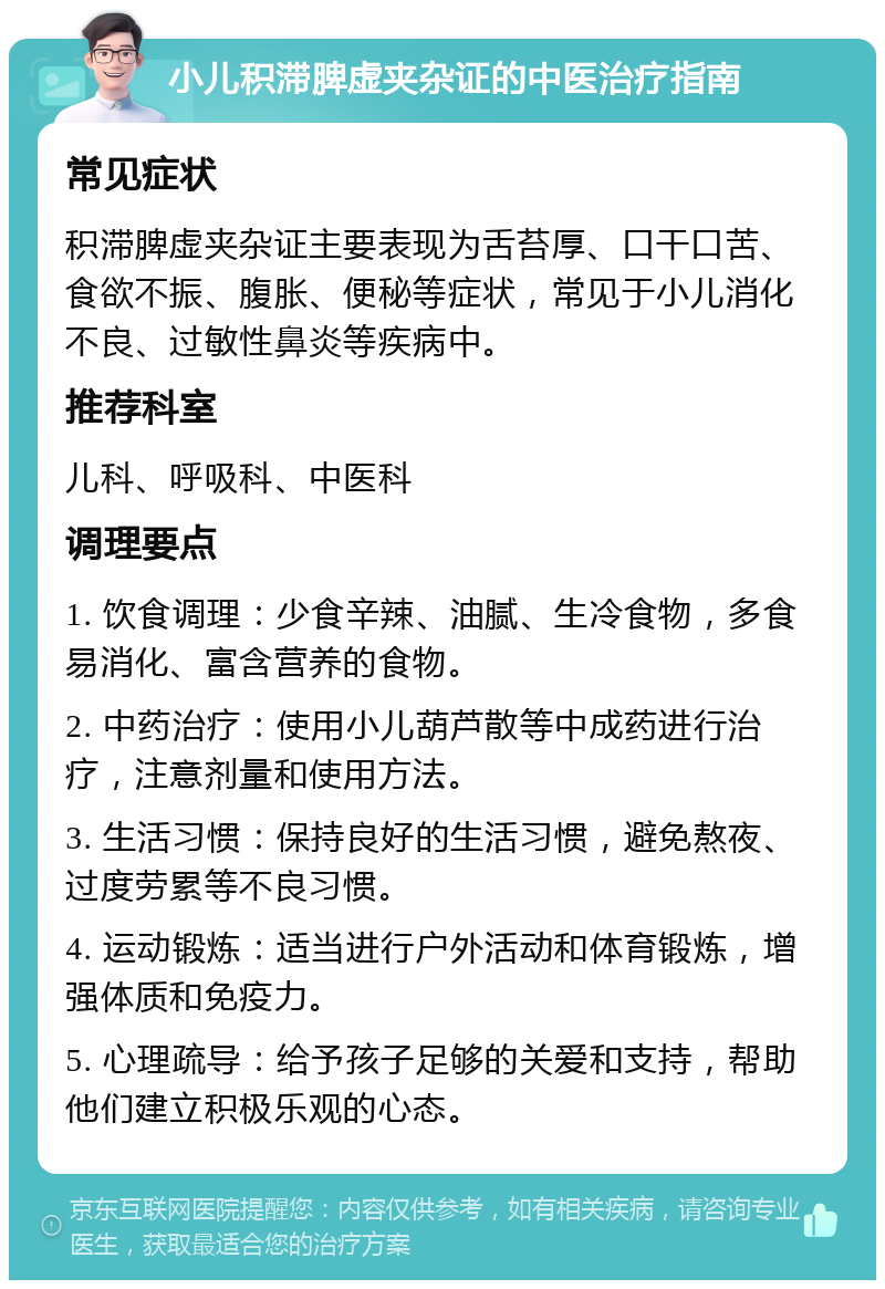 小儿积滞脾虚夹杂证的中医治疗指南 常见症状 积滞脾虚夹杂证主要表现为舌苔厚、口干口苦、食欲不振、腹胀、便秘等症状，常见于小儿消化不良、过敏性鼻炎等疾病中。 推荐科室 儿科、呼吸科、中医科 调理要点 1. 饮食调理：少食辛辣、油腻、生冷食物，多食易消化、富含营养的食物。 2. 中药治疗：使用小儿葫芦散等中成药进行治疗，注意剂量和使用方法。 3. 生活习惯：保持良好的生活习惯，避免熬夜、过度劳累等不良习惯。 4. 运动锻炼：适当进行户外活动和体育锻炼，增强体质和免疫力。 5. 心理疏导：给予孩子足够的关爱和支持，帮助他们建立积极乐观的心态。